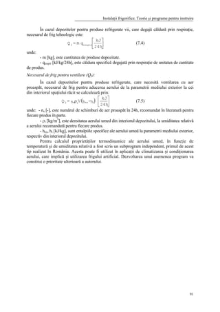 Instalaţii frigorifice. Teorie şi programe pentru instruire
91
În cazul depozitelor pentru produse refrigerate vii, care degajă căldură prin respiraţie,
necesarul de frig tehnologic este:






24h
kJ
qm=Q respir2 (7.4)
unde:
- m [kg], este cantitatea de produse depozitate.
- qrespir [kJ/kg/24h], este căldura specifică degajată prin respiraţie de unitatea de cantitate
de produs.
Necesarul de frig pentru ventilare (Q3):
În cazul depozitelor pentru produse refrigerate, care necesită ventilarea cu aer
proaspăt, necesarul de frig pentru aducerea aerului de la parametrii mediului exterior la cei
din interiorul spaţiului răcit se calculează prin:
( ) 





ρ
24h
kJ
h-hVn=Q iexis3 (7.5)
unde: - ns [-], este numărul de schimburi de aer proaspăt în 24h, recomandat în literatură pentru
fiecare produs în parte.
- ρi [kg/m3
], este densitatea aerului umed din interiorul depozitului, la umiditatea relativă
a aerului recomandată pentru fiecare produs.
- hex, hi [kJ/kg], sunt entalpiile specifice ale aerului umed la parametrii mediului exterior,
respectiv din interiorul depozitului.
Pentru calculul proprietăţilor termodinamice ale aerului umed, în funcţie de
temperatură şi de umiditatea relativă a fost scris un subprogram independent, primul de acest
tip realizat în România. Acesta poate fi utilizat în aplicaţii de climatizarea şi condiţionarea
aerului, care implică şi utilizarea frigului artificial. Dezvoltarea unui asemenea program va
constitui o prioritate ulterioară a autorului.
 