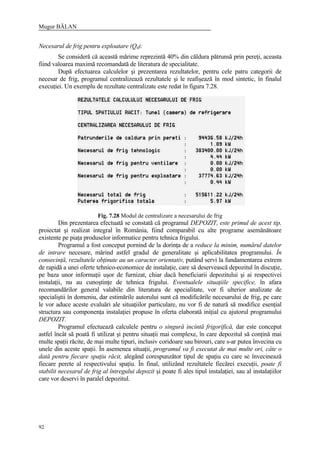 Mugur BĂLAN
92
Necesarul de frig pentru exploatare (Q4):
Se consideră că această mărime reprezintă 40% din căldura pătrunsă prin pereţi, aceasta
fiind valoarea maximă recomandată de literatura de specialitate.
După efectuarea calculelor şi prezentarea rezultatelor, pentru cele patru categorii de
necesar de frig, programul centralizează rezultatele şi le reafişează în mod sintetic, în finalul
execuţiei. Un exemplu de rezultate centralizate este redat în figura 7.28.
Fig. 7.28 Modul de centralizare a necesarului de frig
Din prezentarea efectuată se constată că programul DEPOZIT, este primul de acest tip,
proiectat şi realizat integral în România, fiind comparabil cu alte programe asemănătoare
existente pe piaţa produselor informatice pentru tehnica frigului.
Programul a fost conceput pornind de la dorinţa de a reduce la minim, numărul datelor
de intrare necesare, mărind astfel gradul de generalitate şi aplicabilitatea programului. În
consecinţă, rezultatele obţinute au un caracter orientativ, putând servi la fundamentarea extrem
de rapidă a unei oferte tehnico-economice de instalaţie, care să deservească depozitul în discuţie,
pe baza unor informaţii uşor de furnizat, chiar dacă beneficiarii depozitului şi ai respectivei
instalaţii, nu au cunoştinţe de tehnica frigului. Eventualele situaţiile specifice, în afara
recomandărilor general valabile din literatura de specialitate, vor fi ulterior analizate de
specialiştii în domeniu, dar estimările autorului sunt că modificările necesarului de frig, pe care
le vor aduce aceste evaluări ale situaţiilor particulare, nu vor fi de natură să modifice esenţial
structura sau componenţa instalaţiei propuse în oferta elaborată iniţial cu ajutorul programului
DEPOZIT.
Programul efectuează calculele pentru o singură incintă frigorifică, dar este conceput
astfel încât să poată fi utilizat şi pentru situaţii mai complexe, în care depozitul să conţină mai
multe spaţii răcite, de mai multe tipuri, inclusiv coridoare sau birouri, care s-ar putea învecina cu
unele din aceste spaţii. În asemenea situaţii, programul va fi executat de mai multe ori, câte o
dată pentru fiecare spaţiu răcit, alegând corespunzător tipul de spaţiu cu care se învecinează
fiecare perete al respectivului spaţiu. În final, utilizând rezultatele fiecărei execuţii, poate fi
stabilit necesarul de frig al întregului depozit şi poate fi ales tipul instalaţiei, sau al instalaţiilor
care vor deservi în paralel depozitul.
 