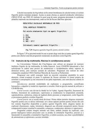 Instalaţii frigorifice. Teorie şi programe pentru instruire
93
Calculul necesarului de frig trebuie să fie urmat întotdeauna de calculul termic al ciclului
frigorific pentru instalaţia propusă. Acesta se poate efectua cu ajutorul produselor informatice
FRIGO STAR, sau FRIG M, realizate în acest scop de autor, programe prezentate la conferinţe
ştiinţifice naţionale sau internaţionale, unde au fost de fiecare dată bine apreciate.
Fig. 7.29 Alegerea agentului frigorific pentru calculul ciclului
În figura 7.29 se prezintă modul în care se poate alege unul din cei patru agenţi frigorifici
pentru care ulterior unul din programele menţionate să calculeze ciclul frigorific.
7.4 Instruire de tip multimedia. Răcirea în condiţionarea aerului
La Universitatea Tehnică din Cluj-Napoca este utilizat un program de instruire
întehnica frigului de tip multimedia, în limba franceză. Acest CD-ROM educaţional a fost
achiziţionat în cadrul unui proiect de modernizare a învăţământului tehnic superior în
domeniul termic, prin instruire asistată de calculator. Programul este realizat de către
companiile canadiene CMA Chalifour Marcotte & Associés şi Perfectimm.
Programul este astfel conceput încât nu necesită cunoştinţe prealabile în acest
domeniu, având avantajul că poate fi exploatat de fiecare utilizator în ritmul propriu de
asimilare a cunoştinţelor şi este structurat în trei părţi importante, care sunt descrise sintetic în
continuare.
Introducerea prezintă modalităţile de exploatare a programului, semnificaţia
butoanelor, a săgeţilor şi modul de organizare a cursului, fiind un gen de manual de utilizare a
CD-ROM-ului.
Cursul teoretic este divizat la rândul lui în 9 părţi: Agenţii frigorifici, fenomenul de
fierbere, fenomenul de condensare, vaporizarea şi condensarea la temperatură constantă,
supraîncălzirea, subrăcirea, relaţia de legătură dintre presiune şi temperatură, ciclul frigorific
şi prezentarea grafică a ciclului frigorific.
Cursul practic are şi acesta două diviziuni. Prima obţine permite alegerea sistemului
frigorific pentru care se doresc informaţii, iar a doua opţiune permite pentru oricare din cele
trei sisteme frigorifice disponibile şi pentru agentul frigorific dorit, alegerea tipului de
explicaţii (funcţionare, reglaj, întreţinere, diagnoză sau eficienţă energetică) pentru fiecare
componentă în parte (sistemul în ansamblu, compresor, condensator, detentor şi vaporizator).
Programul conţine imagini animate sau filme, ambele însoţite de explicaţii, care
permit înţelegerea tuturor proceselor care se produc în instalaţiile frigorifice, precum şi a
funcţionării în ansamblu a instalaţiilor frigorifice, a rolului acestora, sau chiar a posibilităţilor
de automatizare şi optimizare a acestor instalaţii.
 