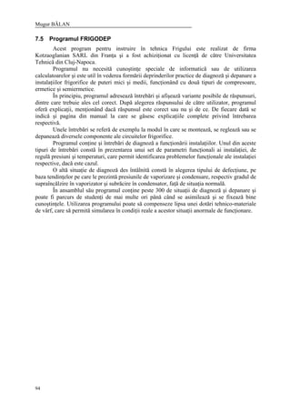 Mugur BĂLAN
94
7.5 Programul FRIGODEP
Acest program pentru instruire în tehnica Frigului este realizat de firma
Kotzaoglanian SARL din Franţa şi a fost achiziţionat cu licenţă de către Universitatea
Tehnică din Cluj-Napoca.
Programul nu necesită cunoştinţe speciale de informatică sau de utilizarea
calculatoarelor şi este util în vederea formării deprinderilor practice de diagnoză şi depanare a
instalaţiilor frigorifice de puteri mici şi medii, funcţionând cu două tipuri de compresoare,
ermetice şi semiermetice.
În principiu, programul adresează întrebări şi afişează variante posibile de răspunsuri,
dintre care trebuie ales cel corect. După alegerea răspunsului de către utilizator, programul
oferă explicaţii, menţionând dacă răspunsul este corect sau nu şi de ce. De fiecare dată se
indică şi pagina din manual la care se găsesc explicaţiile complete privind întrebarea
respectivă.
Unele întrebări se referă de exemplu la modul în care se montează, se reglează sau se
depanează diversele componente ale circuitelor frigorifice.
Programul conţine şi întrebări de diagnoză a funcţionării instalaţiilor. Unul din aceste
tipuri de întrebări constă în prezentarea unui set de parametri funcţionali ai instalaţiei, de
regulă presiuni şi temperaturi, care permit identificarea problemelor funcţionale ale instalaţiei
respective, dacă este cazul.
O altă situaţie de diagnoză des întâlnită constă în alegerea tipului de defecţiune, pe
baza tendinţelor pe care le prezintă presiunile de vaporizare şi condensare, respectiv gradul de
supraîncălzire în vaporizator şi subrăcire în condensator, faţă de situaţia normală.
În ansamblul său programul conţine peste 300 de situaţii de diagnoză şi depanare şi
poate fi parcurs de studenţi de mai multe ori până când se asimilează şi se fixează bine
cunoştinţele. Utilizarea programului poate să compenseze lipsa unei dotări tehnico-materiale
de vârf, care să permită simularea în condiţii reale a acestor situaţii anormale de funcţionare.
 