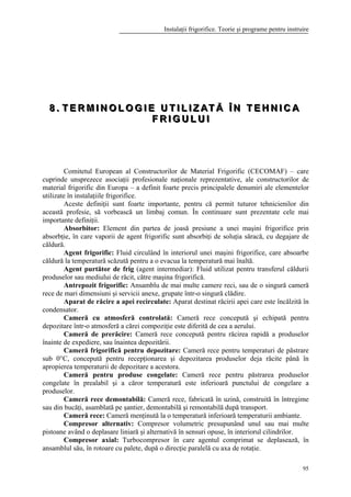 Instalaţii frigorifice. Teorie şi programe pentru instruire
95
888 ... TTT EEE RRR MMM III NNN OOO LLL OOO GGG III EEE UUU TTT III LLL III ZZZ AAA TTT ĂĂĂ ÎÎÎ NNN TTT EEE HHH NNN III CCC AAA
FFF RRR III GGG UUU LLL UUU III
Comitetul European al Constructorilor de Material Frigorific (CECOMAF) – care
cuprinde unsprezece asociaţii profesionale naţionale reprezentative, ale constructorilor de
material frigorific din Europa – a definit foarte precis principalele denumiri ale elementelor
utilizate în instalaţiile frigorifice.
Aceste definiţii sunt foarte importante, pentru că permit tuturor tehnicienilor din
această profesie, să vorbească un limbaj comun. În continuare sunt prezentate cele mai
importante definiţii.
Absorbitor: Element din partea de joasă presiune a unei maşini frigorifice prin
absorbţie, în care vaporii de agent frigorific sunt absorbiţi de soluţia săracă, cu degajare de
căldură.
Agent frigorific: Fluid circulând în interiorul unei maşini frigorifice, care absoarbe
căldură la temperatură scăzută pentru a o evacua la temperatură mai înaltă.
Agent purtător de frig (agent intermediar): Fluid utilizat pentru transferul căldurii
produselor sau mediului de răcit, către maşina frigorifică.
Antrepozit frigorific: Ansamblu de mai multe camere reci, sau de o singură cameră
rece de mari dimensiuni şi servicii anexe, grupate într-o singură clădire.
Aparat de răcire a apei recirculate: Aparat destinat răcirii apei care este încălzită în
condensator.
Cameră cu atmosferă controlată: Cameră rece concepută şi echipată pentru
depozitare într-o atmosferă a cărei compoziţie este diferită de cea a aerului.
Cameră de prerăcire: Cameră rece concepută pentru răcirea rapidă a produselor
înainte de expediere, sau înaintea depozitării.
Cameră frigorifică pentru depozitare: Cameră rece pentru temperaturi de păstrare
sub 0°C, concepută pentru recepţionarea şi depozitarea produselor deja răcite până în
apropierea temperaturii de depozitare a acestora.
Cameră pentru produse congelate: Cameră rece pentru păstrarea produselor
congelate în prealabil şi a căror temperatură este inferioară punctului de congelare a
produselor.
Cameră rece demontabilă: Cameră rece, fabricată în uzină, construită în întregime
sau din bucăţi, asamblată pe şantier, demontabilă şi remontabilă după transport.
Cameră rece: Cameră menţinută la o temperatură inferioară temperaturii ambiante.
Compresor alternativ: Compresor volumetric presupunând unul sau mai multe
pistoane având o deplasare liniară şi alternativă în sensuri opuse, în interiorul cilindrilor.
Compresor axial: Turbocompresor în care agentul comprimat se deplasează, în
ansamblul său, în rotoare cu palete, după o direcţie paralelă cu axa de rotaţie.
 