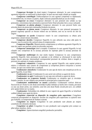 Mugur BĂLAN
96
Compresor bi-etajat (în două trepte): Compresor alternativ în care comprimarea
agentului frigorific se realizează în două trepte, în unul sau mai mulţi cilindri pe treaptă.
Compresor centrifugal: Turbocompresor în care agentul comprimat se deplasează,
în ansamblul său, în rotoare cu palete, după o direcţie perpendiculară pe axa de rotaţie.
Compresor cu cruce: Compresor alternativ în care pistonul este solidar cu tija
pistonului, extremitatea tijei pistonului şi piciorul bielei fiind articulate într-o cruce culisantă.
Compresor cu piston plonjor: Compresor alternativ în care piciorul bielei este
articulat direct de piston prin intermediul bolţului de piston.
Compresor cu piston uscat: Compresor alternativ în care pistonul presupune în
general segmenţi speciali cu frecare redusă sau un labirint, care nu au nevoie de ulei de
ungere.
Compresor cu şurub: Compresor rotativ în care comprimarea se obţine prin
angrenarea a două rotoare elicoidale.
Compresor deschis: Compresor frigorific în care arborele sau orice altă parte în
mişcare, iese în exterior din carterul etanş al compresorului.
Compresor frigorific: Maşină pentru comprimarea şi refularea agentului frigorific în
stare de vapori sau gazoasă, printr-un procedeu mecanic.
Compresor monoetajat (într-o treaptă): Compresor în care agentul frigorific în toţi
cilindrii este comprimat de la aceeaşi presiune de aspiraţie până la aceeaşi presiune de
refulare.
Compresor multietajat (în mai multe trepte): Compresor în care comprimarea
agentului frigorific între presiunea de aspiraţie şi de refulare se efectuează în mai multe
trepte, fiecare presiune intermediară corespunzând presiunii de refulare dintr-o treaptă şi
presiunii de aspiraţie în treapta următoare.
Compresor volumetric: Compresor în care agentul frigorific este aspirat printr-o
mărire a volumului unei camere de comprimare şi comprimat printr-o micşorare a acestui
volum, iar apoi este refulat într-o conductă.
Condensator atmosferic: Condensator în care apa de răcire este stropită pe ţevile cu
agent frigorific, în aer liber.
Condensator cu aer: Condensator în care aerul este utilizat ca agent de răcire.
Condensator cu apă: Condensator în care apa este utilizată ca agent de răcire.
Condensator cu evaporare forţată: Condensator cu stropirea apei şi circulaţie
forţată a aerului, în care căldura este preluată în principal prin evaporarea apei.
Condensator multitubular cu manta (calandru): Condensator realizat dintr-un
fascicul de ţevi fixate la cele două extremităţi în plăci tubulare şi închis într-o manta, prevăzut
cu una sau două calote, sau neînchis; unul din cele două fluide circulă prin ţevi, iar celălalt
prin spaţiul dintre ţevi şi manta.
Condensator: Schimbător de căldură în care vaporii de agent frigorific se lichefiază
cedând căldură unui agent de răcire.
Congelator comercial cu dispozitiv de congelare prin aspersiune: Congelator
comercial presupunând un dispozitiv auxiliar de congelare prin aspersiune cu ajutorul unui
gaz lichefiat, cu temperatură de fierbere scăzută.
Congelator cu etajere: Congelator în care produsele sunt plasate pe etajere
constituite din elemente răcitoare.
Congelator cu plăci: Congelator în care produsele sunt congelate prin contact cu
plăci plane metalice, răcite.
Congelator: Aparat destinat congelării produselor perisabile.
 