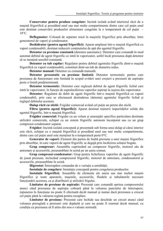 Instalaţii frigorifice. Teorie şi programe pentru instruire
97
Conservator pentru produse congelate: Incintă izolată având interiorul răcit de o
maşină frigorifică şi posedând unul sau mai multe compartimente dintre care cel puţin unul
este destinat conservării produselor alimentare congelate la o temperatură de cel puţin –
18°C.
Deflegmator: Coloană de separare mică în maşinile frigorifice prin absorbţie, între
generatorul de vapori şi condensator.
Deshidrator (pentru agenţi frigorifici): Aparat amplasat într-o maşină frigorifică cu
vapori condensabili, destinat reducerii conţinutului de apă din agentul frigorific.
Detentor cu presiune constantă (detentor automatic): Detentor care comandă în mod
automat debitul de agent frigorific ce intră în vaporizator, astfel încât presiunea după detentor
să se menţină sensibil constantă.
Detentor cu tub capilar: Regulator pentru debitul agentului frigorific dintr-o maşină
frigorifică cu vapori condensabili, constituit dintr-un tub de diametru redus.
Detentor manual: Detentor cu comandă manuală.
Detentor presostatic cu presiune limitată: Detentor termostatic pentru care
presiunea de funcţionare este limitată în scopul evitării unei creşteri a presiunii de aspiraţie
peste o limită predeterminată.
Detentor termostatic: Detentor care reglează debitul de agent frigorific lichid care
intră în vaporizator, în funcţie de supraîncălzirea vaporilor aspiraţi la ieşirea din vaporizator.
Detentor: Regulator de debit de agent frigorific într-o maşină frigorifică cu vapori
condensabili, prin care se efectuează destinderea (detenta) agentului frigorific lichid şi
reglajul debitului acestuia.
Dulap răcit cu sticlă: Frigider comercial având cel puţin un perete din sticlă.
Filtru (pentru agenţi frigorifici): Aparat destinat reţinerii impurităţilor solide din
agentul frigorific, într-o maşină frigorifică.
Frigider comercial: Frigider cu un volum şi amenajări specifice particulare destinate
utilizării comerciale, echipat cu un sistem frigorific autonom încorporat sau cu un grup
compresor-condensator separat.
Frigider: Incintă izolată concepută şi prezentată sub forma unui dulap al cărui interior
este răcit, echipat cu o maşină frigorifică şi posedând unul sau mai multe compartimente,
dintre care cel puţin unul este menţinut la o temperatură peste 0°C.
Generator de vapori: Element din partea de înaltă presiune a unei maşini frigorifice
prin absorbţie, în care vaporii de agent frigorific se degajă prin încălzirea soluţiei bogate.
Grup compresor: Ansamblu cuprinzând un compresor frigorific, motorul său de
antrenare şi accesoriile, preasamblate în uzină pe un şasiu comun.
Grup compresor-condensator: Grup pentru lichefierea vaporilor de agent frigorific
de joasă presiune, incluzând compresorul frigorific, motorul de antrenare, condensatorul şi
accesoriile, preasamblate în uzină.
Higrostat: Întrerupător comandat de o variaţie a umidităţii.
Instalaţie de congelare: Instalaţie concepută pentru congelarea produselor.
Instalaţie frigorifică: Ansamblu de elemente ale uneia sau mai multor maşini
frigorifice şi toate aparatele, maşinile, accesoriile, fluidele şi tubulaturile necesare
funcţionării acestora, ca şi distribuirii şi utilizării frigului.
Limitator de presiune de aspiraţie: Presostat care comandă oprirea compresorului
atunci când presiunea de aspiraţie coboară până la valoarea punctului de întrerupere;
repunerea în funcţiune nu poate fi efectuată decât manual şi numai dacă presiunea a crescut
cel puţin până la valoarea reglată pentru recuplare.
Limitator de presiune: Presostat care închide sau deschide un circuit atunci când
valoarea prereglată a presiunii este depăşită şi care nu poate fi rearmat decât manual, cu
condiţia ca presiunea să fi atins din nou o valoare normală.
 