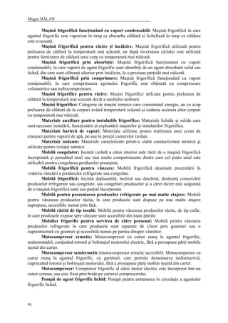 Mugur BĂLAN
98
Maşină frigorifică funcţionând cu vapori condensabili: Maşină frigorifică în care
agentul frigorific este vaporizat în timp ce absoarbe căldură şi lichefiază în timp ce căldura
este evacuată.
Maşină frigorifică pentru răcire şi încălzire: Maşină frigorifică utilizată pentru
preluarea de căldură la temperatură mai scăzută, iar după inversarea ciclului este utilizată
pentru furnizarea de căldură unui corp cu temperatură mai ridicată.
Maşină frigorifică prin absorbţie: Maşină frigorifică funcţionând cu vapori
condensabili, în care vaporii de agent frigorific sunt absorbiţi de un agent absorbant solid sau
lichid, din care sunt eliberaţi ulterior prin încălzire, la o presiune parţială mai ridicată.
Maşină frigorifică prin comprimare: Maşină frigorifică funcţionând cu vapori
condensabili, în care comprimarea agentului frigorific este obţinută cu compresoare
volumetrice sau turbocompresoare.
Maşini frigorifice pentru răcire: Maşini frigorifice utilizate pentru preluarea de
căldură la temperatură mai scăzută decât a mediului ambiant.
Maşini frigorifice: Categorie de maşini termice care consumând energie, au ca scop
preluarea de căldură de la corpuri având temperatură scăzută şi cedarea acesteia altor corpuri
cu temperatură mai ridicată.
Materiale auxiliare pentru instalaţiile frigorifice: Materiale lichide şi solide care
sunt necesare instalării, funcţionării şi exploatării maşinilor şi instalaţiilor frigorifice.
Materiale barieră de vapori: Materiale utilizate pentru realizarea unui ecran de
etanşare pentru vaporii de apă, pe sau în pereţii camerelor izolate.
Materiale izolante: Materiale caracterizate printr-o slabă conductivitate termică şi
utilizate pentru izolaţii termice.
Mobilă congelator: Incintă izolată a cărui interior este răcit de o maşină frigorifică
încorporată şi posedând unul sau mai multe compartimente dintre care cel puţin unul este
utilizabil pentru congelarea produselor proaspete.
Mobilă frigorifică pentru vânzare: Mobilă frigorifică destinată prezentării în
vederea vânzării a produselor refrigerate sau congelate.
Mobilă frigorifică: Incintă deplasabilă, închisă sau deschisă, destinată conservării
produselor refrigerate sau congelate, sau congelării produselor şi a cărei răcire este asigurată
de o maşină frigorifică total sau parţial încorporată.
Mobilă pentru prezentarea produselor refrigerate pe mai multe etajere: Mobilă
pentru vânzarea produselor răcite, în care produsele sunt dispuse pe mai multe etajere
suprapuse, accesibile numai prin faţă.
Mobilă răcită de tip insulă: Mobilă pentru vânzarea produselor răcite, de tip cufăr,
în care produsele expuse spre vânzare sunt accesibile din toate părţile.
Mobilier frigorific pentru servirea de către personal: Mobilă pentru vânzarea
produselor refrigerate în care produsele sunt separate de client prin geamuri sau o
suprastructură cu geamuri şi accesibilă numai pe partea dinspre vânzător.
Motocompresor ermetic: Motocompresor cu carter etanş la agentul frigorific,
nedemontabil, conţinând rotorul şi bobinajul motorului electric, fără a presupune părţi mobile
ieşind din carter.
Motocompresor semiermetic (motocompresor ermetic accesibil): Motocompresor cu
carter etanş la agentul frigorific, cu garnituri, care permite demontarea nedistructivă,
cuprinzând rotorul şi bobinajul motorului, fără a presupune părţi mobile ieşind din carter.
Motocompresor: Compresor frigorific al cărui motor electric este încorporat într-un
carter comun, sau este fixat prin bride pe carterul compresorului.
Pompă de agent frigorific lichid: Pompă pentru antrenarea în circulaţie a agentului
frigorific lichid.
 