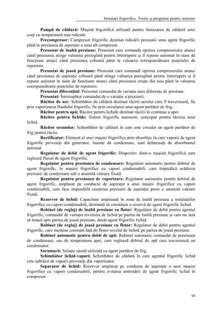 Instalaţii frigorifice. Teorie şi programe pentru instruire
99
Pompă de căldură: Maşină frigorifică utilizată pentru furnizarea de căldură unui
corp cu temperatură mai ridicată.
Precompresor: Compresor frigorific destinat ridicării presiunii unui agent frigorific
până la presiunea de aspiraţie a unui alt compresor.
Presostat de înaltă presiune: Presostat care comandă oprirea compresorului atunci
când presiunea atinge valoarea prereglată pentru întrerupere şi îl repune automat în stare de
funcţiune atunci când presiunea coboară până la valoarea corespunzătoare punctului de
repornire.
Presostat de joasă presiune: Presostat care comandă oprirea compresorului atunci
când presiunea de aspiraţie coboară până atinge valoarea prereglată pentru întrerupere şi îl
repune automat în stare de funcţiune atunci când presiunea creşte din nou până la valoarea
corespunzătoare punctului de repornire.
Presostat diferenţial: Presostat comandat de variaţia unei diferenţe de presiune.
Presostat: Întrerupător comandat de o variaţie a presiunii.
Răcitor de aer: Schimbător de căldură destinat răcirii aerului care îl traversează, fie
prin vaporizarea fluidului frigorific, fie prin circularea unui agent purtător de frig.
Răcitor pentru apă: Răcitor pentru lichide destinat răcirii în continuu a apei.
Răcitor pentru lichide: Sistem frigorific autonom, conceput pentru răcirea unui
lichid.
Răcitor secundar: Schimbător de căldură în care este circulat un agent purtător de
frig pentru răcire.
Rectificator: Element al unei maşini frigorifice prin absorbţie în care vaporii de agent
frigorific proveniţi din generator, înainte de condensare, sunt debarasaţi de absorbantul
antrenat.
Regulator de debit de agent frigorific: Dispozitiv dintr-o maşină frigorifică care
reglează fluxul de agent frigorific.
Regulator pentru presiunea de condensare: Regulator automatic pentru debitul de
agent frigorific, în maşini frigorifice cu vapori condensabili, care împiedică scăderea
presiunii de condensare sub o anumită valoare fixată.
Regulator pentru presiunea de vaporizare: Regulator automatic pentru debitul de
agent frigorific, amplasat pe conducta de aspiraţie a unei maşini frigorifice cu vapori
condensabili, care face imposibilă creşterea presiunii de aspiraţie peste o anumită valoare
fixată.
Rezervor de lichid: Capacitate amplasată în zona de înaltă presiune a instalaţiilor
frigorifice cu vapori condensabili, destinată să constituie o rezervă de agent frigorific lichid.
Robinet (de reglaj) de înaltă presiune cu flotor: Regulator de debit pentru agentul
frigorific, comandat de variaţia nivelului de lichid pe partea de înaltă presiune şi care nu lasă
să treacă spre partea de joasă presiune, decât agent frigorific lichid.
Robinet (de reglaj) de joasă presiune cu flotor: Regulator de debit pentru agentul
frigorific, care menţine constant faţă de flotor nivelul de lichid, pe partea de joasă presiune.
Robinet automatic pentru debit de apă: Robinet automatic comandat de presiunea
de condensare, sau de temperatura apei, care reglează debitul de apă care traversează un
condensator.
Saramură: Soluţie sărată utilizată ca agent purtător de frig.
Schimbător lichid-vapori: Schimbător de căldură în care agentul frigorific lichid
este subrăcit de vaporii proveniţi din vaporizator.
Separator de lichid: Rezervor amplasat pe conducta de aspiraţie a unei maşini
frigorifice cu vapori condensabili, pentru evitarea antrenării de agent frigorific lichid în
compresor.
 