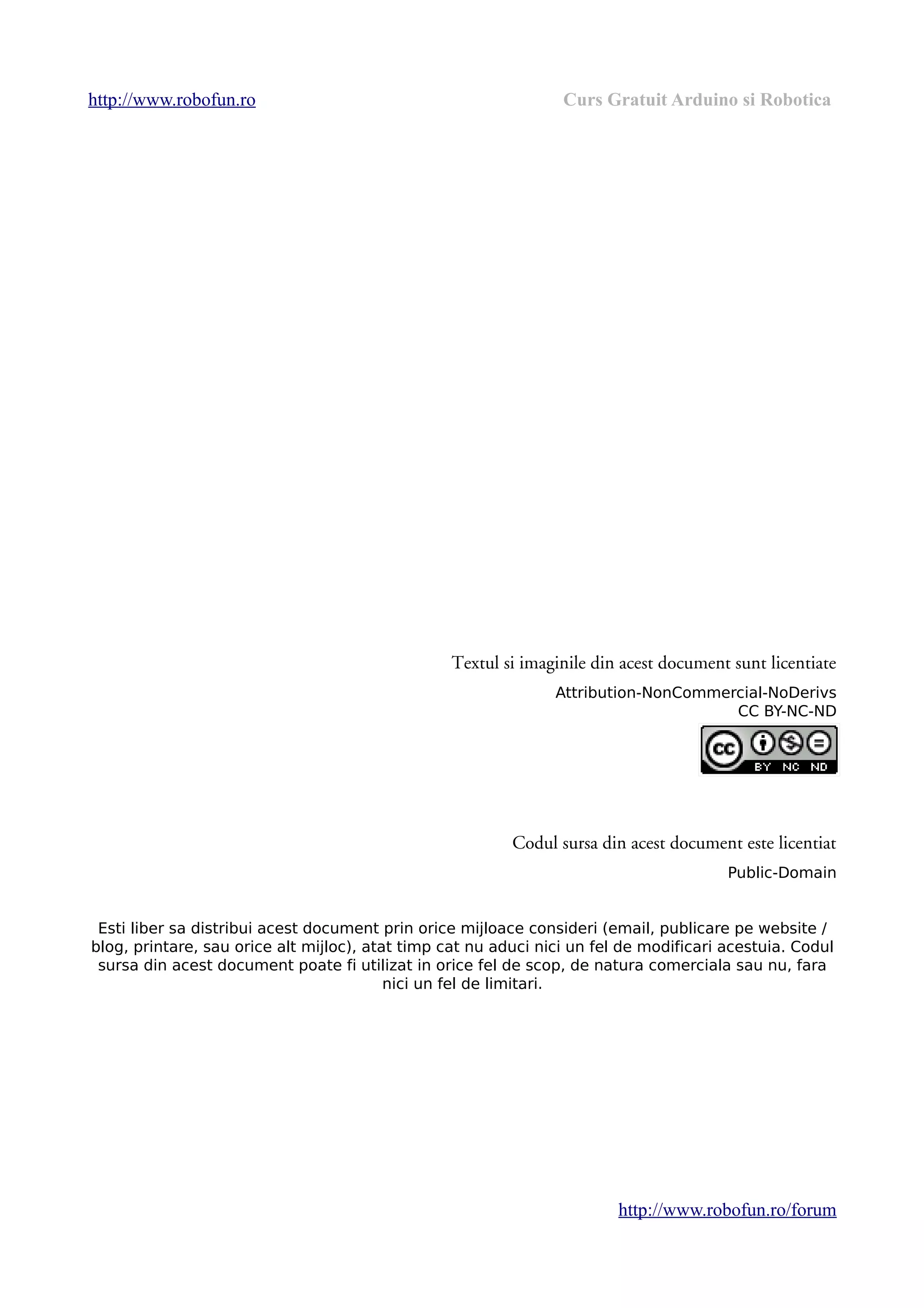 http://www.robofun.ro Curs Gratuit Arduino si Robotica
Textul si imaginile din acest document sunt licentiate
Attribution-NonCommercial-NoDerivs
CC BY-NC-ND
Codul sursa din acest document este licentiat
Public-Domain
Esti liber sa distribui acest document prin orice mijloace consideri (email, publicare pe website /
blog, printare, sau orice alt mijloc), atat timp cat nu aduci nici un fel de modificari acestuia. Codul
sursa din acest document poate fi utilizat in orice fel de scop, de natura comerciala sau nu, fara
nici un fel de limitari.
http://www.robofun.ro/forum
 