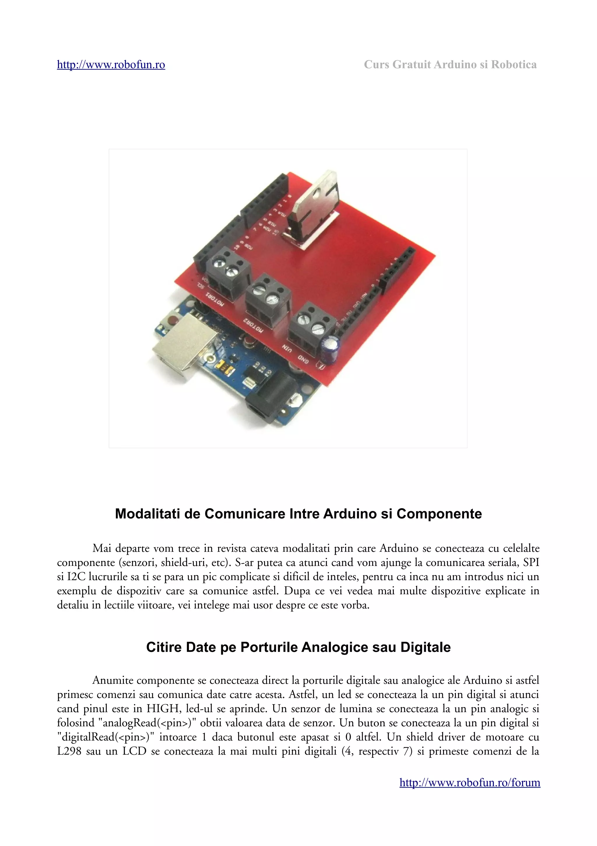 http://www.robofun.ro Curs Gratuit Arduino si Robotica
Modalitati de Comunicare Intre Arduino si Componente
Mai departe vom trece in revista cateva modalitati prin care Arduino se conecteaza cu celelalte
componente (senzori, shield-uri, etc). S-ar putea ca atunci cand vom ajunge la comunicarea seriala, SPI
si I2C lucrurile sa ti se para un pic complicate si dificil de inteles, pentru ca inca nu am introdus nici un
exemplu de dispozitiv care sa comunice astfel. Dupa ce vei vedea mai multe dispozitive explicate in
detaliu in lectiile viitoare, vei intelege mai usor despre ce este vorba.
Citire Date pe Porturile Analogice sau Digitale
Anumite componente se conecteaza direct la porturile digitale sau analogice ale Arduino si astfel
primesc comenzi sau comunica date catre acesta. Astfel, un led se conecteaza la un pin digital si atunci
cand pinul este in HIGH, led-ul se aprinde. Un senzor de lumina se conecteaza la un pin analogic si
folosind "analogRead(<pin>)" obtii valoarea data de senzor. Un buton se conecteaza la un pin digital si
"digitalRead(<pin>)" intoarce 1 daca butonul este apasat si 0 altfel. Un shield driver de motoare cu
L298 sau un LCD se conecteaza la mai multi pini digitali (4, respectiv 7) si primeste comenzi de la
http://www.robofun.ro/forum
 