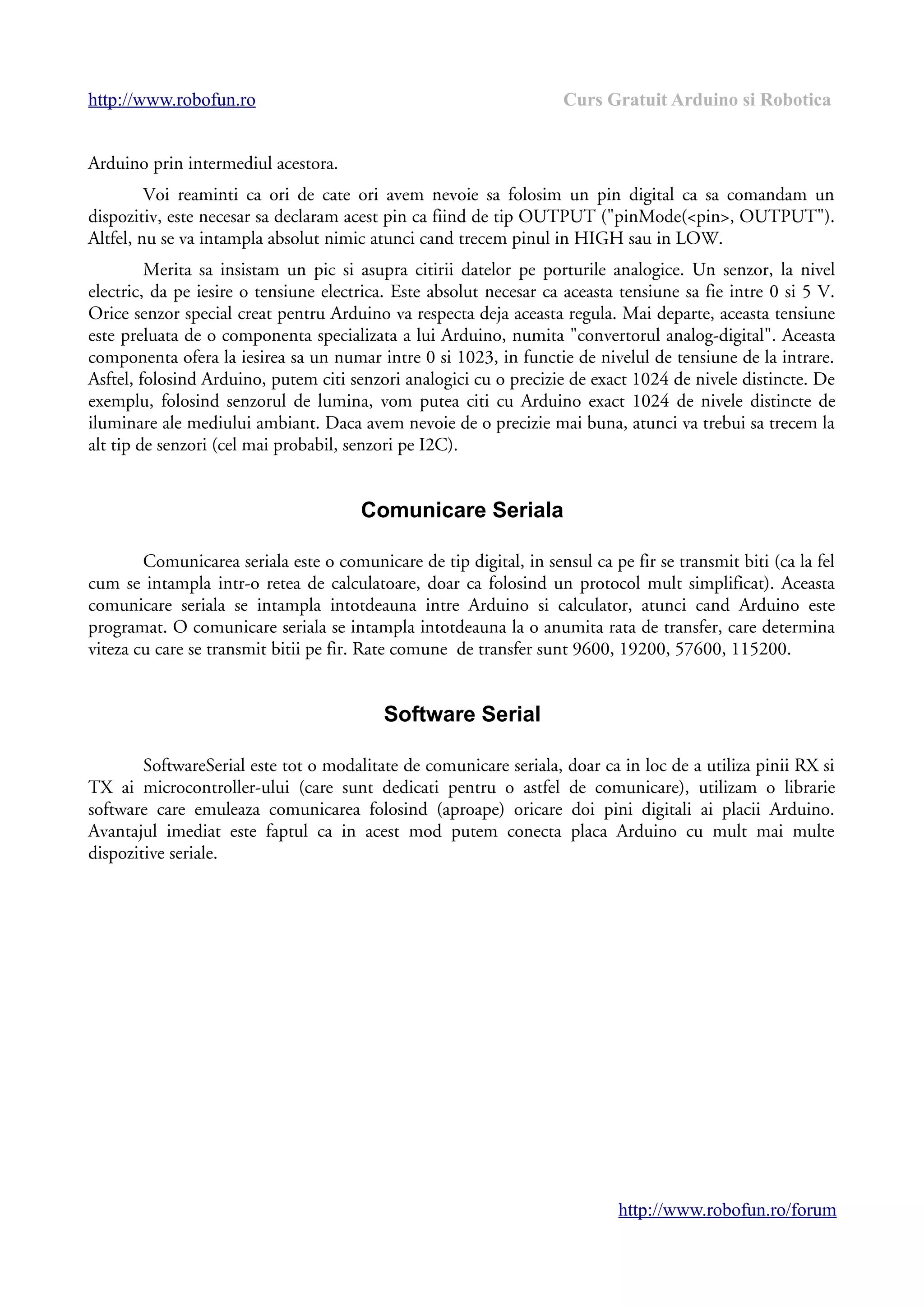 http://www.robofun.ro Curs Gratuit Arduino si Robotica
Arduino prin intermediul acestora.
Voi reaminti ca ori de cate ori avem nevoie sa folosim un pin digital ca sa comandam un
dispozitiv, este necesar sa declaram acest pin ca fiind de tip OUTPUT ("pinMode(<pin>, OUTPUT").
Altfel, nu se va intampla absolut nimic atunci cand trecem pinul in HIGH sau in LOW.
Merita sa insistam un pic si asupra citirii datelor pe porturile analogice. Un senzor, la nivel
electric, da pe iesire o tensiune electrica. Este absolut necesar ca aceasta tensiune sa fie intre 0 si 5 V.
Orice senzor special creat pentru Arduino va respecta deja aceasta regula. Mai departe, aceasta tensiune
este preluata de o componenta specializata a lui Arduino, numita "convertorul analog-digital". Aceasta
componenta ofera la iesirea sa un numar intre 0 si 1023, in functie de nivelul de tensiune de la intrare.
Asftel, folosind Arduino, putem citi senzori analogici cu o precizie de exact 1024 de nivele distincte. De
exemplu, folosind senzorul de lumina, vom putea citi cu Arduino exact 1024 de nivele distincte de
iluminare ale mediului ambiant. Daca avem nevoie de o precizie mai buna, atunci va trebui sa trecem la
alt tip de senzori (cel mai probabil, senzori pe I2C).
Comunicare Seriala
Comunicarea seriala este o comunicare de tip digital, in sensul ca pe fir se transmit biti (ca la fel
cum se intampla intr-o retea de calculatoare, doar ca folosind un protocol mult simplificat). Aceasta
comunicare seriala se intampla intotdeauna intre Arduino si calculator, atunci cand Arduino este
programat. O comunicare seriala se intampla intotdeauna la o anumita rata de transfer, care determina
viteza cu care se transmit bitii pe fir. Rate comune de transfer sunt 9600, 19200, 57600, 115200.
Software Serial
SoftwareSerial este tot o modalitate de comunicare seriala, doar ca in loc de a utiliza pinii RX si
TX ai microcontroller-ului (care sunt dedicati pentru o astfel de comunicare), utilizam o librarie
software care emuleaza comunicarea folosind (aproape) oricare doi pini digitali ai placii Arduino.
Avantajul imediat este faptul ca in acest mod putem conecta placa Arduino cu mult mai multe
dispozitive seriale.
http://www.robofun.ro/forum
 