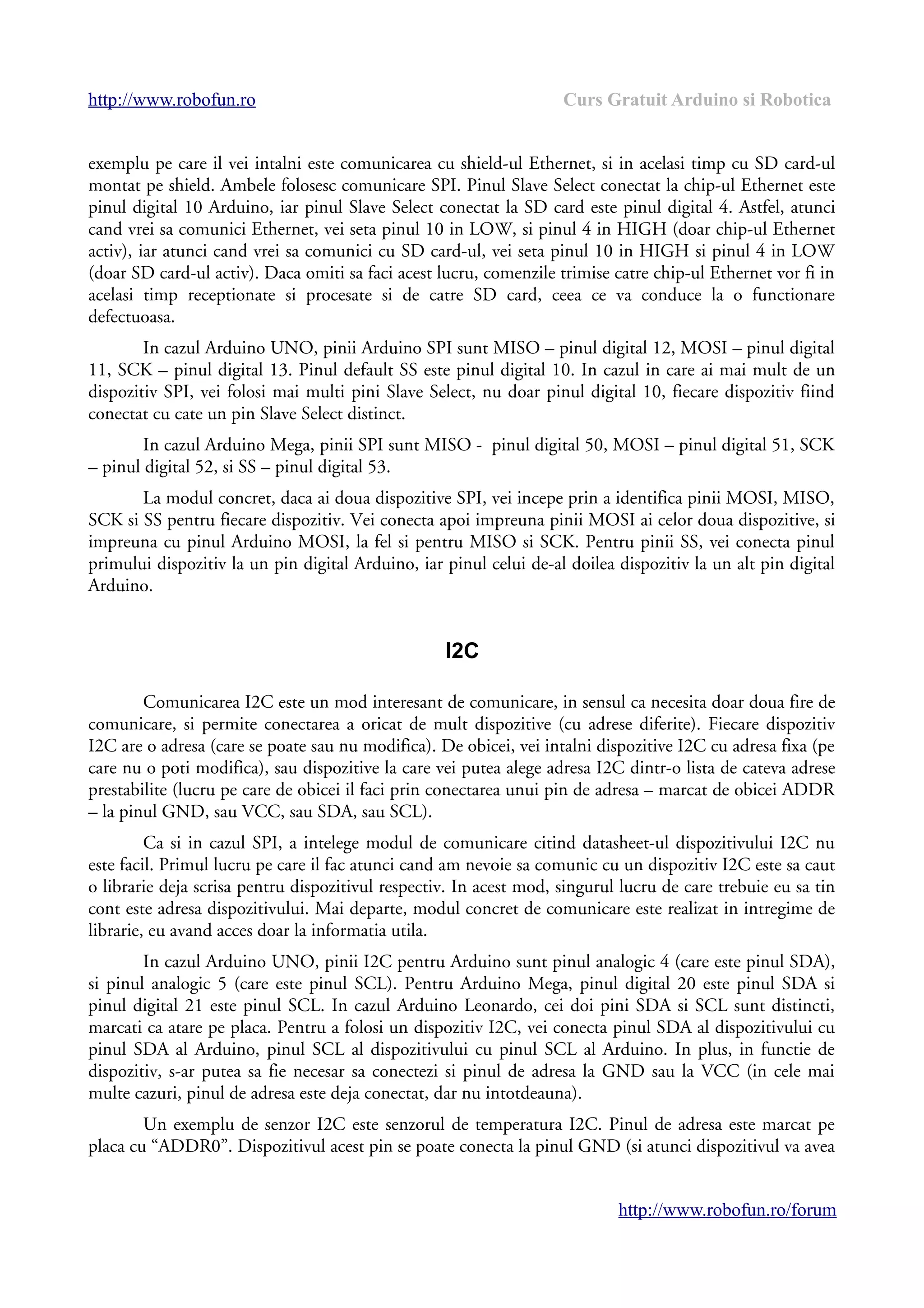 http://www.robofun.ro Curs Gratuit Arduino si Robotica
exemplu pe care il vei intalni este comunicarea cu shield-ul Ethernet, si in acelasi timp cu SD card-ul
montat pe shield. Ambele folosesc comunicare SPI. Pinul Slave Select conectat la chip-ul Ethernet este
pinul digital 10 Arduino, iar pinul Slave Select conectat la SD card este pinul digital 4. Astfel, atunci
cand vrei sa comunici Ethernet, vei seta pinul 10 in LOW, si pinul 4 in HIGH (doar chip-ul Ethernet
activ), iar atunci cand vrei sa comunici cu SD card-ul, vei seta pinul 10 in HIGH si pinul 4 in LOW
(doar SD card-ul activ). Daca omiti sa faci acest lucru, comenzile trimise catre chip-ul Ethernet vor fi in
acelasi timp receptionate si procesate si de catre SD card, ceea ce va conduce la o functionare
defectuoasa.
In cazul Arduino UNO, pinii Arduino SPI sunt MISO – pinul digital 12, MOSI – pinul digital
11, SCK – pinul digital 13. Pinul default SS este pinul digital 10. In cazul in care ai mai mult de un
dispozitiv SPI, vei folosi mai multi pini Slave Select, nu doar pinul digital 10, fiecare dispozitiv fiind
conectat cu cate un pin Slave Select distinct.
In cazul Arduino Mega, pinii SPI sunt MISO - pinul digital 50, MOSI – pinul digital 51, SCK
– pinul digital 52, si SS – pinul digital 53.
La modul concret, daca ai doua dispozitive SPI, vei incepe prin a identifica pinii MOSI, MISO,
SCK si SS pentru fiecare dispozitiv. Vei conecta apoi impreuna pinii MOSI ai celor doua dispozitive, si
impreuna cu pinul Arduino MOSI, la fel si pentru MISO si SCK. Pentru pinii SS, vei conecta pinul
primului dispozitiv la un pin digital Arduino, iar pinul celui de-al doilea dispozitiv la un alt pin digital
Arduino.
I2C
Comunicarea I2C este un mod interesant de comunicare, in sensul ca necesita doar doua fire de
comunicare, si permite conectarea a oricat de mult dispozitive (cu adrese diferite). Fiecare dispozitiv
I2C are o adresa (care se poate sau nu modifica). De obicei, vei intalni dispozitive I2C cu adresa fixa (pe
care nu o poti modifica), sau dispozitive la care vei putea alege adresa I2C dintr-o lista de cateva adrese
prestabilite (lucru pe care de obicei il faci prin conectarea unui pin de adresa – marcat de obicei ADDR
– la pinul GND, sau VCC, sau SDA, sau SCL).
Ca si in cazul SPI, a intelege modul de comunicare citind datasheet-ul dispozitivului I2C nu
este facil. Primul lucru pe care il fac atunci cand am nevoie sa comunic cu un dispozitiv I2C este sa caut
o librarie deja scrisa pentru dispozitivul respectiv. In acest mod, singurul lucru de care trebuie eu sa tin
cont este adresa dispozitivului. Mai departe, modul concret de comunicare este realizat in intregime de
librarie, eu avand acces doar la informatia utila.
In cazul Arduino UNO, pinii I2C pentru Arduino sunt pinul analogic 4 (care este pinul SDA),
si pinul analogic 5 (care este pinul SCL). Pentru Arduino Mega, pinul digital 20 este pinul SDA si
pinul digital 21 este pinul SCL. In cazul Arduino Leonardo, cei doi pini SDA si SCL sunt distincti,
marcati ca atare pe placa. Pentru a folosi un dispozitiv I2C, vei conecta pinul SDA al dispozitivului cu
pinul SDA al Arduino, pinul SCL al dispozitivului cu pinul SCL al Arduino. In plus, in functie de
dispozitiv, s-ar putea sa fie necesar sa conectezi si pinul de adresa la GND sau la VCC (in cele mai
multe cazuri, pinul de adresa este deja conectat, dar nu intotdeauna).
Un exemplu de senzor I2C este senzorul de temperatura I2C. Pinul de adresa este marcat pe
placa cu “ADDR0”. Dispozitivul acest pin se poate conecta la pinul GND (si atunci dispozitivul va avea
http://www.robofun.ro/forum
 
