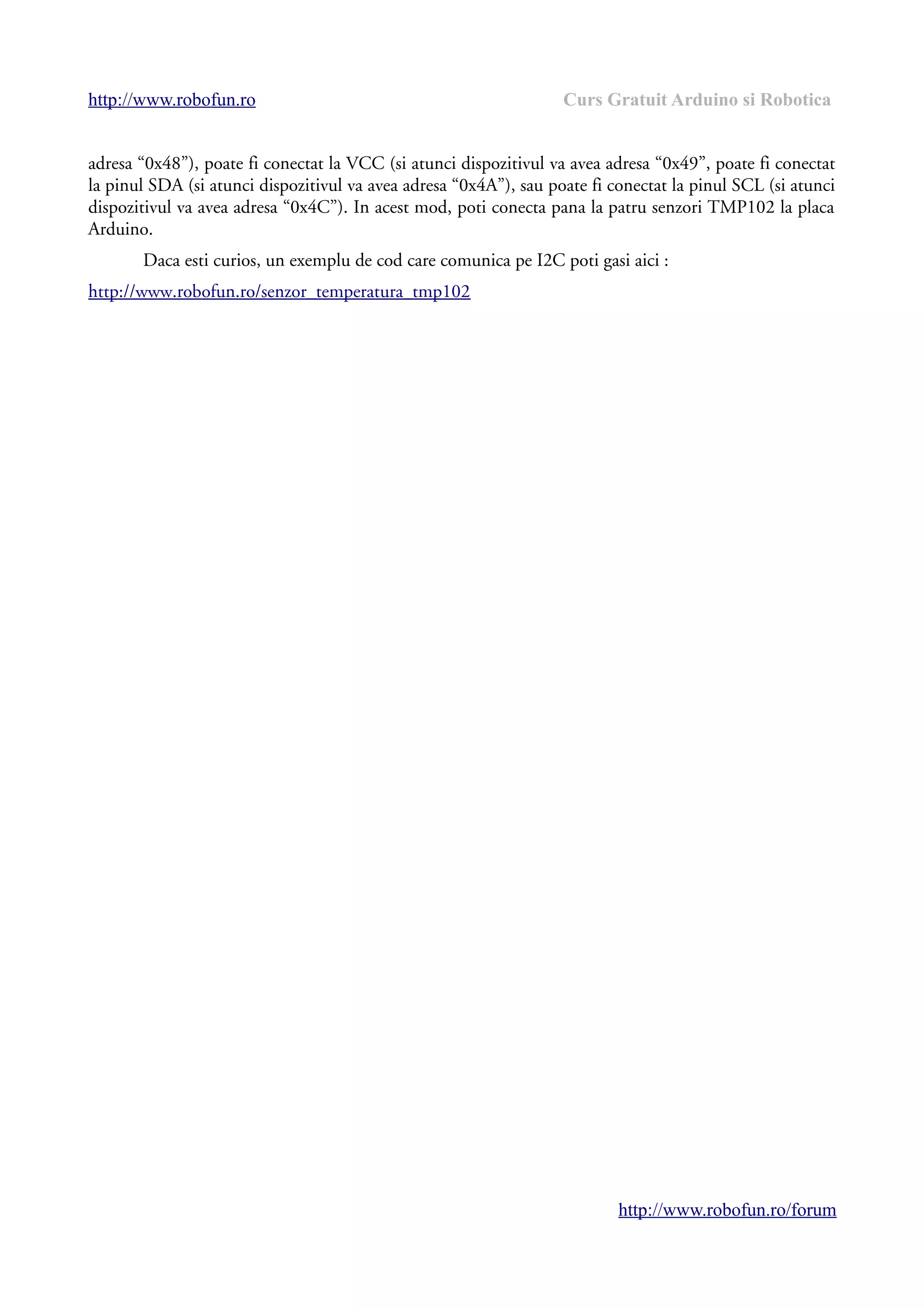 http://www.robofun.ro Curs Gratuit Arduino si Robotica
adresa “0x48”), poate fi conectat la VCC (si atunci dispozitivul va avea adresa “0x49”, poate fi conectat
la pinul SDA (si atunci dispozitivul va avea adresa “0x4A”), sau poate fi conectat la pinul SCL (si atunci
dispozitivul va avea adresa “0x4C”). In acest mod, poti conecta pana la patru senzori TMP102 la placa
Arduino.
Daca esti curios, un exemplu de cod care comunica pe I2C poti gasi aici :
http://www.robofun.ro/senzor_temperatura_tmp102
http://www.robofun.ro/forum
 