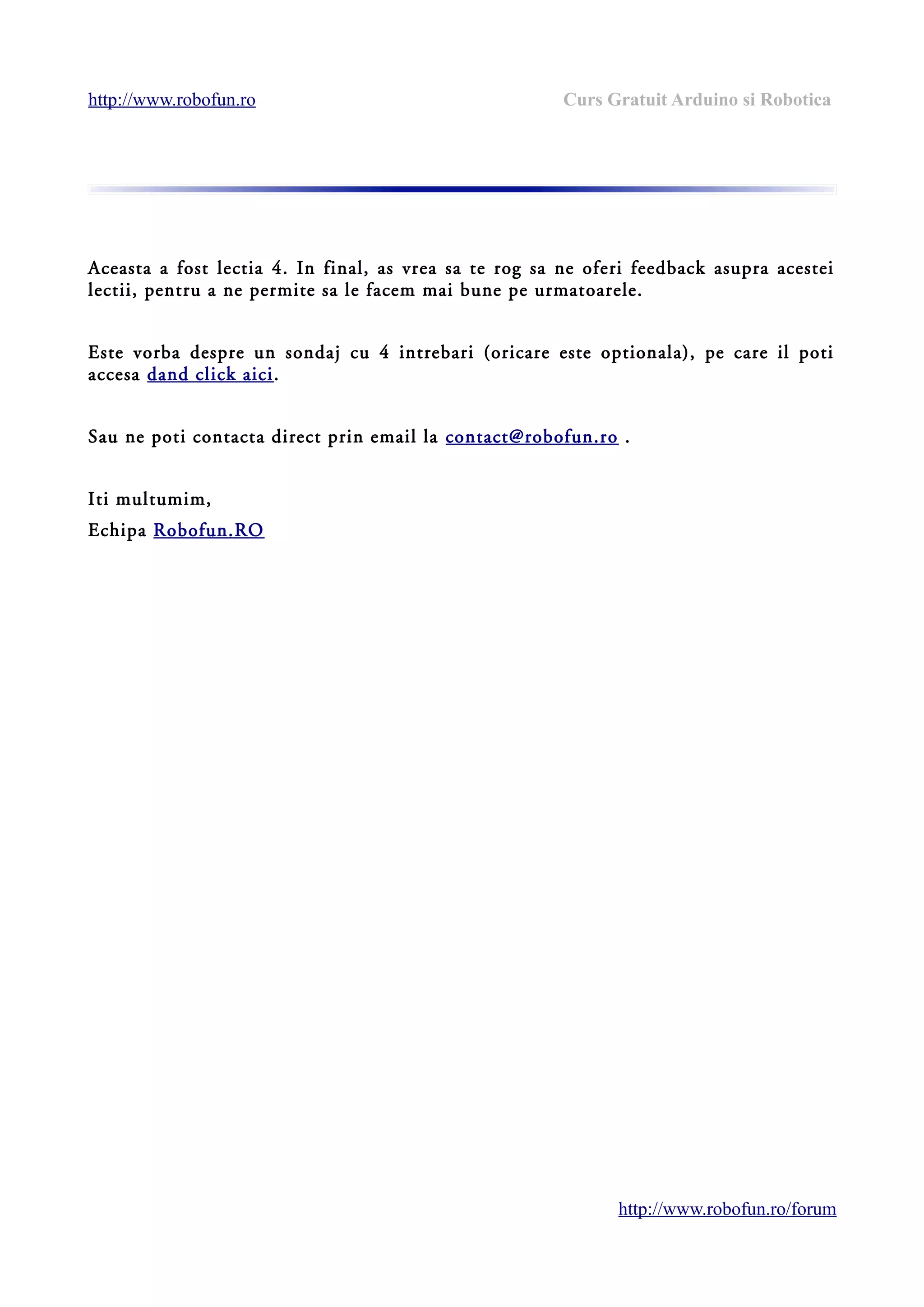 http://www.robofun.ro Curs Gratuit Arduino si Robotica
Aceasta a fost lectia 4. In final, as vrea sa te rog sa ne oferi feedback asupra acestei
lectii, pentru a ne permite sa le facem mai bune pe urmatoarele.
Este vorba despre un sondaj cu 4 intrebari (oricare este optionala), pe care il poti
accesa dand click aici.
Sau ne poti contacta direct prin email la contact@robofun.ro .
Iti multumim,
Echipa Robofun.RO
http://www.robofun.ro/forum
 