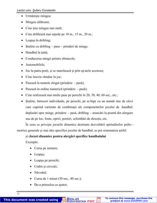 Lector univ. Şufaru Constantin
12
Urmăreşte mingea;
Mingea călătoare;
Cine ţine mingea mai mult;
Cine driblează mai repede pe 10 m., 15 m., 20 m.;
Leapşa în dribling;
Ştafete cu dribling – pase – prinderi de minge;
Handbal la ţintă;
Conducerea mingii printre obstacole;
Automobilele;
Joc la patru porţi, şi se marchează şi prin sp atele acestora;
Cine înscrie rămâne în joc;
Pasează la numele strigat (prindere – pasă);
Pasează în ordine numerică (prindere – pasă);
Cine realizează mai multe pase pe perechi în 20, 30, 40, 60 sec., etc.;
Ştafete, întreceri individuale, pe perechi, pe ec hipe cu un număr mic de elevi
care cuprind varietate de combinaţii ale componentelor jocului de handbal:
deplasări spre minge, prindere – pasă, dribling – aruncări la poartă din alergare
sau de pe loc, fente, opriri, porniri, schimbări de direcţie, etc.
În ceea ce priveşte jocurile dinamice destinate dezvoltării aptitudinilor psiho -
motrice generale şi mai ales specifice jocului de handbal, se pot sistematiza astfel:
a) Jocuri dinamice pentru alergări specifice handbalului
Exemple:
Cursa pe numere;
Leapşa;
Leapşa pe perechi;
Crabii şi creveţii;
Năvodul;
Cursa de 1 minut (30 sec., 40 sec.);
De-a prinselea cu ajutor;
 