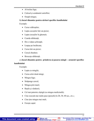 Handbal III
13
Al treilea fuge;
Culesul şi semănatul cartofilor;
Ocupă mingea.
b) Jocuri dinamice pentru sărituri specifice handbalului
Exemple:
Cursa vrăbiuţelor;
Lupta cocoşilor într-un picior;
Lupta cocoşilor în ghemuit;
Coarda săltăreaţă;
De-a vulpea şchioapă;
Leapşa pe încălecate;
Cursa într-un picior;
Cercul zburător;
Broscuţa săltăreaţă.
c) Jocuri dinamice pentru prinderea şi pasarea mingii – aruncări specifice
handbalului
Exemple:
Lupta cu mingile;
Cursa celor două mingi;
Mingea fuge;
Străpunge cercul;
Mingea prin tunel;
Raţele şi vânătorii;
Cel mai puternic câştigă (cu mingea medicinală);
Cine execută mai multe pase (perechi) în 20, 30, 40 sec., et c.;
Cine ţine mingea mai mult;
Fereşte capul.
 