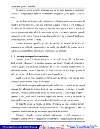 Lector univ. Şufaru Constantin
14
În general, scopul jocurilor dinamice este de învăţare, repetare a structurilor
jocului, a componentelor tehnice fundamentale pregătind ,,jocul şcoală” care va
urma.
Aceste forme de joc recreativ – distractive pot fi programate sau inopinante, la
iniţiativa elevilor respectivi. Dar, este important ca aceste jocuri să fi fost învăţate, să
fie cunoscute de către elevi din lecţiile de educaţie fizică pentru a putea fi practicate
în mod autonom de către elevi în activităţile sportiv – recreative precum: pauzele
mari dintre ore în timpul zilei de şcoală, chiar zilele libere de la sfârşitul săptămânii,
vacanţele şcolare, excursii şi tabere.
Jocurile dinamice specifice jocului de handbal se folosesc în lecţiile de
antrenament cu echipele reprezentative ale şcolii, ale claselor, în oricare parte a
lecţiilor, fiind subordonate obiectivelor operaţionale ale acestora.
2.1.2. Jocuri şcoală specifice handbalului
Jocurile ,,şcoală” constituie categoria de exerciţii care se află, ca dificultate,
după jocurile ,,dinamice” şi înaintea jocurilor ,,cu temă”. Obiectivul principal al
jocurilor şcoală este învăţarea structurilor de joc din situaţiile fundamentale ale
jocului de handbal, atacul şi apărarea, aşa cum se succed în mod logic şi cum de
altfel, se vor succede în jocurile cu temă pe care le pregătesc.
Jocul şcoală se poate organiza pe teren redus cu efectiv redus sau pe teren
normal cu efectiv normal sau cu efectiv redus.
Jocul şcoală presupune existenţa echipelor echilibrate c a număr de jucători şi
valoarea lor, căpitani de echipă, temă de joc, regulament, reguli care se învaţă,
structurile, acţiunile, combinaţiile tactice bine nominalizate şi supuse spre învăţare –
repetare. Astfel, jocul şcoală urmăreşte organizarea jocului î n atac şi în apărare cu
toate regulile aferente, aşa cum vor fi aplicate în jocurile cu temă care vor urma.
În jocurile şcoală se învaţă, se repetă structurile de joc, acţiunile tactice,
combinaţiile tactice din cele două situaţii fundamentale – atacul şi apărarea – odată cu
respectarea sarcinilor de joc pe posturi şi a regulilor de joc stabilite.
Căpitanii echipelor primesc atribuţii suplimentare privind organizarea şi
conducerea echipei lor în joc precum şi autoarbitrarea. În jocul şcoală toţi jucătorii
 