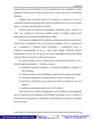Handbal III
15
învaţă, repetă exersează sarcinile de joc, de autoorganizare, de autoarbitrare, acestea
pregătind şi fiind prezente în jocul cu temă care va urma, precum şi în competiţiile
următoare.
Echipele fixate la jocurile şcoală se vor menţine şi în jocurile cu te mă şi în
competiţiile autonome organizate atât în lecţiile de educaţie fizică cât şi în activităţile
sportiv – recreative din timpul liber al elevilor.
Jocurile şcoală au obiectivele operaţionale subordonate temei ,,jocurilor cu
temă” care urmează în succesiunea predării jocului de handbal vizând: jocul,
autoorganizarea şi autoarbitrarea căpitanilor de echipă.
Jocul şcoală se desfăşoară sub conducerea şi îndrumarea directă a profesorului.
În prima parte a desfăşurării sale, jocul şcoală nu urmăreşte scoru l ci, integrarea în
joc a structurilor, a acţiunilor tactice individuale, a combinaţiilor tactice cu
respectarea regulamentului de joc şi a altor reguli stabilite. Profesorul explică,
demonstrează, intervine ori de câte ori este nevoie întrerupând jocul pe ntru diferite
corectări, observaţii, aprecieri, reluări de execuţii, etc.
În vederea derulării corecte a acestor jocuri şcoală profesorul trebuie să ia o
serie de măsuri organizatorico – metodice şi anume:
a) delimitarea terenurilor, pregătirea şi verificare a instalaţiilor, a mingilor şi a
altor materiale;
b) formarea echipelor cât mai echilibrat şi repartizarea lor pentru jocul şcoală;
c) desemnarea căpitanilor de echipă, stabilirea rolului şi sarcinilor lor;
d) precizarea sarcinilor de joc pe posturi ale tuturor juc ătorilor în atac şi în
apărare;
e) explicarea şi precizarea regulilor care vor fi aplicate.
Toate acestea vor contribui la desfăşurarea cursivă, fluentă a jocului pregătind
jocul cu temă din lecţiile următoare, din activităţile extraşcolare care se va derula în
mod autonom (autoorganizare, autoarbitrare, autoconducere), pe puncte, cu evidenţa
strictă a scorului.
 