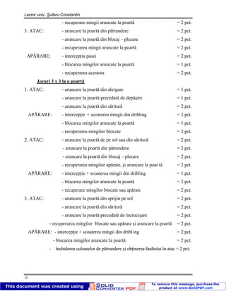Lector univ. Şufaru Constantin
18
- recuperare mingii aruncate la poartă = 2 pct.
3. ATAC: - aruncare la poartă din pătrundere = 2 pct.
- aruncare la poartă din blocaj - plecare = 2 pct.
- recuperarea mingii aruncate la poartă = 2 pct.
APĂRARE: - intercepţia pasei = 2 pct.
- blocarea mingilor aruncate la poartă = 1 pct.
- recuperarea acestora = 2 pct.
Jocuri 3 x 3 la o poartă
1. ATAC: - aruncare la poartă din alergare = 1 pct.
- aruncare la poartă precedată de depăşire = 1 pct.
- aruncare la poartă din săritură = 2 pct.
APĂRARE: - intercepţie + scoaterea mingii din dribling = 2 pct.
- blocarea mingilor aruncate la poartă = 1 pct.
- recuperarea mingilor blocate = 2 pct.
2. ATAC: - aruncare la poartă de pe sol sau din săritură = 2 pct.
- aruncare la poartă din pătrundere = 2 pct.
- aruncare la poartă din blocaj - plecare = 2 pct.
- recuperarea mingilor apărate, şi aruncare la poar tă = 2 pct.
APĂRARE: - intercepţie + scoaterea mingii din dribling = 1 pct.
- blocarea mingilor aruncate la poartă = 2 pct.
- recuperare mingilor blocate sau apărate = 2 pct.
3. ATAC: - aruncare la poartă din sprijin pe sol = 2 pct.
- aruncare la poartă din săritură = 2 pct.
- aruncare la poartă precedată de încrucişare = 2 pct.
- recuperarea mingilor blocate sau apărate şi aruncare la poartă = 2 pct.
APĂRARE: - intercepţie + scoaterea mingii din dribl ing = 2 pct.
- blocarea mingilor aruncate la poartă = 2 pct.
- închiderea culoarelor de pătrundere şi obţinerea faultului în atac = 2 pct.
 