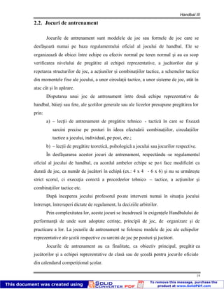 Handbal III
19
2.2. Jocuri de antrenament
Jocurile de antrenament sunt modelele de joc sau formele de joc care se
desfăşoară numai pe baza regulamentului oficial al jocului de handbal. Ele se
organizează de obicei între echipe cu efectiv normal pe teren normal şi au ca scop
verificarea nivelului de pregătire al echipei reprezentative, a jucătorilor dar şi
repetarea structurilor de joc, a acţiunilor şi combinaţiilor tactice, a schemelor tactice
din momentele fixe ale jocului, a unor circulaţii tactice, a unor sisteme de joc, atât în
atac cât şi în apărare.
Disputarea unui joc de antrenament între două echipe reprezentative de
handbal, băieţi sau fete, ale şcolilor generale sau ale liceelor presupune pregătirea lor
prin:
a) – lecţii de antrenament de pregătire tehnico - tactică în care se fixează
sarcini precise pe posturi în ideea efectuării combinaţiilor, circulaţiilor
tactice a jocului, individual, pe post, etc.;
b) – lecţii de pregătire teoretică, psihologică a jocului sau jocurilor respective.
În desfăşurarea acestor jocuri de antrenament, respectându -se regulamentul
oficial al jocului de handbal, cu acordul ambelor echipe se po t face modificări ca
durată de joc, ca număr de jucători în echipă (ex.: 4 x 4 - 6 x 6) şi nu se urmăreşte
strict scorul, ci execuţia corectă a procedeelor tehnico – tactice, a acţiunilor şi
combinaţiilor tactice etc.
După începerea jocului profesorul poate interveni numai în situaţia jocului
întrerupt, întreruperi dictate de regulament, la deciziile arbitrilor.
Prin complexitatea lor, aceste jocuri se încadrează în exigenţele Handbalului de
performanţă de unde sunt adoptate cerinţe, principii de joc, de organizare şi de
practicare a lor. La jocurile de antrenament se folosesc modele de joc ale echipelor
reprezentative ale şcolii respective cu sarcini de joc pe posturi şi jucători.
Jocurile de antrenament au ca finalitate, ca obiectiv principal, pregătir ea
jucătorilor şi a echipei reprezentative de clasă sau de şcoală pentru jocurile oficiale
din calendarul competiţional şcolar.
 
