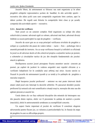 Lector univ. Şufaru Constantin
20
Jocurile libere, de antrenament se folosesc sau sunt organizate şi în afara
pregătirii echipelor reprezentative şcolare de handbal, în alte activităţi sportiv –
recreative din afara şcolii cum sunt competiţiile organizate între cartiere, apoi în
tabere şcolare. De regulă sunt folosite în competiţiile între clase şi pe şcoală,
competiţii din activităţile sportiv – recreative.
2.2.1. Jocuri de verificare
Sunt jocuri cu un caracter complex fiind organizate cu echipe din afara
colectivului şi anume: adversari egali ca valoare, adversari mai buni, adversari diverşi
întâlniţi cu ocazia participării la cupe de pregătire – verificare.
Jocurile de acest gen au ca scop principal verificarea nivelului de pregătire a
echipei şi a jucătorilor din punct de vedere tehnic – tactic – fizic – psihologic într-o
anumită perioadă de instruire. Au ca scop verificarea însuşirii şi utilizării cu eficienţă
în jocul cu alt adversar decât cel din colectivul propriu a acţiunilor tactice pe posturi,
a schemelor şi circulaţiilor tactice de joc din situaţiile fundamentale ale jocului:
atacul şi apărarea.
Desfăşurarea acestor jocuri presupune fixarea anumitor sarcini concrete pe
posturi, pe cupluri de jucători în vederea asigurării unei repetări eficiente şi a
verificării îndeplinirii lor în condiţiile unui arbitraj mai strict. Aceste sarcini se
fixează în jocurile de antrenament (şcoală şi cu temă) şi în şedinţele de pregătire a
meciului respectiv.
După începerea jocului profesorul – antrenor nu mai poate interveni decât
atunci când jocul este întrerupt la deciziile arbitrilor. Pe parcursul derulării jocului
profesorul îşi notează cele mai semnificative situaţii reuşi te, nereuşite din atac sau din
apărare precum şi cauzele lor.
Unele dintre ele vor face subiectul discuţiilor din minutele de întrerupere sau
din pauzele dintre reprize, altele vor fi prezentate în şedinţa de analiză a jocului
(meciului), altele în antrenamentele următoare cu exemplificări concrete.
Un aspect foarte important al jocului de verificare îl constituie alegerea
adversarului pentru fiecare joc, cu valoarea şi particularităţile lui, în funcţie de etapa
de pregătire în care se află echipa proprie .
 