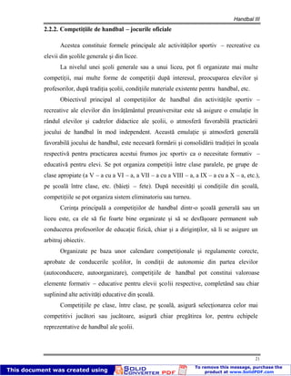 Handbal III
21
2.2.2. Competiţiile de handbal – jocurile oficiale
Acestea constituie formele principale ale activităţilor sportiv – recreative cu
elevii din şcolile generale şi din licee.
La nivelul unei şcoli generale sau a unui liceu, pot fi organizate mai multe
competiţii, mai multe forme de competiţii după interesul, preocuparea elevilor şi
profesorilor, după tradiţia şcolii, condiţiile materiale existente pentru handbal, etc.
Obiectivul principal al competiţiilor de handbal din activităţile sportiv –
recreative ale elevilor din învăţământul preuniversitar este să asigure o emulaţie în
rândul elevilor şi cadrelor didactice ale şcolii, o atmosferă favorabilă practicării
jocului de handbal în mod independent. Această emulaţie şi atmosferă generală
favorabilă jocului de handbal, este necesară formării şi consolidării tradiţiei în şcoala
respectivă pentru practicarea acestui frumos joc sportiv ca o necesitate formativ –
educativă pentru elevi. Se pot organiza competiţii între clase paralele, pe grupe de
clase apropiate (a V – a cu a VI – a, a VII – a cu a VIII – a, a IX – a cu a X – a, etc.),
pe şcoală între clase, etc. (băieţi – fete). După necesităţi şi condiţiile din şcoală,
competiţiile se pot organiza sistem eliminatoriu sau turneu.
Cerinţa principală a competiţiilor de handbal dintr-o şcoală generală sau un
liceu este, ca ele să fie foarte bine organizate şi să se desfăşoare permanent sub
conducerea profesorilor de educaţie fizică, chiar şi a diriginţilor, să li se asigure un
arbitraj obiectiv.
Organizate pe baza unor calendare competiţionale şi regulamente corecte,
aprobate de conducerile şcolilor, în condiţii de autonomie din partea elevilor
(autoconducere, autoorganizare), competiţiile de handbal pot constitui valoroase
elemente formativ – educative pentru elevii şcolii respective, completând sau chiar
suplinind alte activităţi educative din şcoală.
Competiţiile pe clase, între clase, pe şcoală, asigură selecţionarea celor mai
competitivi jucători sau jucătoare, asigură chiar pregătirea lor, pentru echipele
reprezentative de handbal ale şcolii.
 