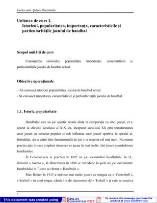 Lector univ. Şufaru Constantin
4
Unitatea de curs 1.
Istoricul, popularitatea, importanţa, caracteristicile şi
particularităţile jocului de handbal
Scopul unităţii de curs
Cunoaşterea istoricului, popularităţii, importanţei, caracteristicile şi
particularităţile jocului de handbal actual.
Obiective operaţionale
– Să cunoască istoricul, popularitatea jocului de handbal actual.
- Să cunoască importanţa, caracteristicile şi particularităţile jocului de handbal.
1.1. Istoric, popularitate
Handbalul este un joc sportiv relativ tânăr în comparaţie cu alte jocuri, el a
apărut la sfârşitul secolului al XIX-lea, începutul secolului XX prin transformarea
unor jocuri cu caracter popular şi sub influenţa unor jocuri sportive în special al
fotbalului, din a cărui idee fundamentală de joc s -a inspirat cel mai mult. Nu putem
preciza ţara în care a apărut deoarece se jucau în mai multe ţări jocuri asemănătoare
handbalului.
În Cehoslovacia se practica în 1892 un joc asemănător handbalului în 11,
denumit « hazena », în Danemarca în 1898 se introduce în şcoli un joc asemănător
handbalului în 7, care se chema « Handbold ».
Max Heiser în 1915 a îmbinat mai multe jocuri cu mingea ca « Volkerball »,
« Korball » în unul singur, căruia i-a dat denumirea de « Torball » şi care se practica
 