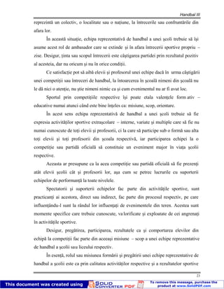 Handbal III
23
reprezintă un colectiv, o localitate sau o naţiune, la întrecerile sau confruntările din
afara lor.
În această situaţie, echipa reprezentativă de handbal a unei şcoli trebuie să îşi
asume acest rol de ambasador care se extinde şi în afara întrecerii sportive propriu –
zise. Desigur, ţinta sau scopul întrecerii este câştigarea partidei prin rezultatul pozitiv
al acesteia, dar nu oricum şi nu în orice condiţii.
Ce satisfacţie pot să aibă elevii şi profesorul unei echipe dacă în urma câştigării
unei competiţii sau întreceri de handbal, la întoarcerea în şcoală nimeni din şcoală nu
le dă nici o atenţie, nu ştie nimeni nimic ca şi cum evenimentul nu ar fi avut loc.
Sportul prin competiţiile respective îşi poate etala valenţele form ativ –
educative numai atunci când este bine înţeles ca: misiune, scop, orientare.
În acest sens echipa reprezentativă de handbal a unei şcoli trebuie să fie
expresia activităţilor sportive extraşcolare – interne, variate şi multiple care să fie nu
numai cunoscute de toţi elevii şi profesorii, ci la care să participe sub o formă sau alta
toţi elevii şi toţi profesorii din şcoala respectivă, iar participarea echipei la o
competiţie sau partidă oficială să constituie un eveniment major în viaţa şcolii
respective.
Aceasta ar presupune ca la acea competiţie sau partidă oficială să fie prezenţi
atât elevii şcolii cât şi profesorii lor, aşa cum se petrec lucrurile cu suporterii
echipelor de performanţă la toate nivelele.
Spectatorii şi suporterii echipelor fac parte din activităţile sportive, sunt
practicanţi ai acestora, direct sau indirect, fac parte din procesul respectiv, pe care
influenţându-l sunt la rândul lor influenţaţi de evenimentele din teren. Acestea sunt
momente specifice care trebuie cunoscute, va lorificate şi exploatate de cei angrenaţi
în activităţile sportive.
Desigur, pregătirea, participarea, rezultatele ca şi comportarea elevilor din
echipă la competiţii fac parte din aceeaşi misiune – scop a unei echipe reprezentative
de handbal a şcolii sau liceului respectiv.
În esenţă, rolul sau misiunea formării şi pregătirii unei echipe reprezentative de
handbal a şcolii este ca prin calitatea activităţilor respective şi a rezultatelor sportive
 
