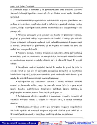 Lector univ. Şufaru Constantin
24
să contribuie direct la formarea şi la permanentizarea une i atmosfere educative
favorabile influenţării pozitive a tuturor elevilor şcolii şi nu numai a celor din echipa
respectivă.
Formarea unei echipe reprezentative de handbal într -o şcoală generală sau într-
un liceu are o misiune complexă cu ţintă în influenţ area pozitivă a tuturor elevilor
acestora, situaţie în care pot fi analizate mai multe obiective ca direcţii strategice sau
manageriale.
1. Atragerea conducerii şcolii generale sau liceului în problemele formării,
pregătirii şi participării echipei reprezenta tive de handbal la competiţiile oficiale.
Echipa să devină o problemă a conducerii şcolii inclusă în programul de management
al acesteia. Obiectivelor de performanţă şi de pregătire ale echipei fac parte din
acelaşi plan managerial al şcolii;
2. Asumarea misiunii formării, pregătirii şi participării echipei reprezentative
de handbal a şcolii de către catedra de educaţie fizică, de către toţi membrii acesteia
cu nominalizarea expresă a cadrului didactic care să răspundă direct de această
echipă;
3. Dezvoltarea tradiţiei practicării jocului de handbal în şcoală în orele de
educaţie fizică şi mai ales în activităţile extraşcolare (competiţii şi manifestaţii
handbalistice în şcoală); echipa reprezentativă a şcolii sau liceului să fie formată şi să
rezulte din activităţile competiţionale interne ale acestora;
4. Perfecţionarea sau ameliorarea continuă a tuturor resurselor necesare
creşterii performanţelor echipei, respectiv: resursele umane (selecţie – preselecţie),
resurse didactice (perfecţionarea demersurilor metodice), resurse materiale, de
pregătire şi de prezentare, resurse financiare de participare, etc.;
5. Perfecţionarea selecţiei, a pregătirii şi a conducerii echipei în competiţii să
constituie problema comună a catedrei de educaţie fizică, a tuturor membrilor
acesteia;
6. Mediatizarea activităţilor sportive şi a participării echipei în competiţiile şi
activităţile sportive să reuşească atragerea majorităţii elevilor şcolii odată şi cu
lărgirea influenţelor educative ca mijloace sau forme artistice sau culturale;
 