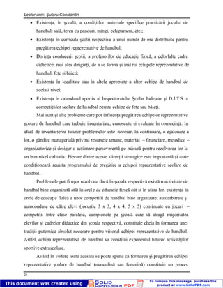 Lector univ. Şufaru Constantin
26
Existenţa, în şcoală, a condiţiilor materiale specifice practicării jocului de
handbal: sală, teren cu panouri, mingi, echipament, etc.;
Existenţa în curricula şcolii respective a unui număr de ore distribuite pentru
pregătirea echipei reprezentative de handbal;
Dorinţa conducerii şcolii, a profesorilor de educaţie fizică, a celorlalte cadre
didactice, mai ales diriginţi, de a se forma şi inst rui echipele reprezentative de
handbal, fete şi băieţi;
Existenţa în localitate sau în altele apropiate a altor echipe de handbal de
acelaşi nivel;
Existenţa în calendarul sportiv al Inspectoratului Şcolar Judeţean şi D.J.T.S. a
competiţiilor şcolare de handbal pentru echipe de fete sau băieţi.
Mai sunt şi alte probleme care pot influenţa pregătirea echipelor reprezentative
şcolare de handbal care trebuie inventariate, cunoscute şi evaluate în consecinţă. În
afară de inventarierea tuturor problemelor este necesar, în continuare, o eşalonare a
lor, o gândire managerială privind resursele umane, material – financiare, metodico –
organizatorice şi desigur o acţionare perseverentă pe măsură pentru rezolvarea lor la
un bun nivel calitativ. Fiecare dintre aceste direcţii strategice este importantă şi toate
condiţionează reuşita programului de pregătire a echipei reprezentative şcolare de
handbal.
Problemele pot fi uşor rezolvate dacă în şcoala respectivă există o activitate de
handbal bine organizată atât în orele de educaţie fizică cât şi în afara lor. existenţa în
orele de educaţie fizică a unor competiţii de handbal bine organizate, autoarbitrate şi
autoconduse de către elevi (jocurile 3 x 3, 4 x 4, 5 x 5) continuate cu jocuri –
competiţii între clase paralele, campionate pe şcoală care să atragă majoritatea
elevilor şi cadrelor didactice din şcoala respectivă, constituie cheia în formarea unei
tradiţii puternice absolut necesare pentru viitorul echipei reprezentative de handbal.
Astfel, echipa reprezentativă de handbal va constitui exponentul tuturor activităţilor
sportive extraşcolare.
Având în vedere toate acestea se poate spune că formarea şi pregătirea echipei
reprezentative şcolare de handbal (masculină sau feminină) constituie un proces
 