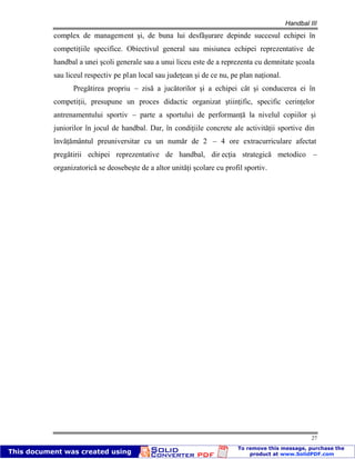 Handbal III
27
complex de management şi, de buna lui desfăşurare depinde succesul echipei în
competiţiile specifice. Obiectivul general sau misiunea echipei reprezentative de
handbal a unei şcoli generale sau a unui liceu este de a reprezenta cu demnitate şcoala
sau liceul respectiv pe plan local sau judeţean şi de ce nu, pe plan naţional.
Pregătirea propriu – zisă a jucătorilor şi a echipei cât şi conducerea ei în
competiţii, presupune un proces didactic organizat ştiinţific, specific cerinţelor
antrenamentului sportiv – parte a sportului de performanţă la nivelul copiilor şi
juniorilor în jocul de handbal. Dar, în condiţiile concrete ale activităţii sportive din
învăţământul preuniversitar cu un număr de 2 – 4 ore extracurriculare afectat
pregătirii echipei reprezentative de handbal, dir ecţia strategică metodico –
organizatorică se deosebeşte de a altor unităţi şcolare cu profil sportiv.
 