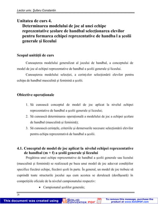 Lector univ. Şufaru Constantin
28
Unitatea de curs 4.
Determinarea modelului de joc al unei echipe
reprezentative şcolare de handbal selecţionarea elevilor
pentru formarea echipei reprezentative de handba l a şcolii
generale şi liceului
Scopul unităţii de curs
Cunoaşterea modelului generalizat al jocului de handbal, a conceptului de
model de joc al echipei reprezentative de handbal a şcolii generale şi liceului.
Cunoaşterea modelului selecţiei, a cerinţ elor selecţionării elevilor pentru
echipa de handbal masculină şi feminină a şcolii.
Obiective operaţionale
1. Să cunoască conceptul de model de joc aplicat la nivelul echipei
reprezentative de handbal a şcolii generale şi liceului;
2. Să cunoască determinarea operaţională a modelului de joc a echipei şcolare
de handbal (masculină şi feminină);
3. Să cunoască cerinţele, criteriile şi demersurile necesare selecţionării elevilor
pentru echipa reprezentativă de handbal a şcolii.
4.1. Conceptul de model de joc aplicat la nivelul echipei reprezentative
de handbal (m + f) a şcolii generale şi liceului
Pregătirea unei echipe reprezentative de handbal a şcolii generale sau liceului
(masculină şi feminină) se realizează pe baza unui model de joc adecvat condiţiilor
specifice fiecărei echipe, fiecărei şcoli în parte. În general, un model de joc trebuie să
cuprindă toate structurile jocului aşa cum acestea se derulează (desfăşoară) în
competiţiile oficiale de la nivelul campionatului respectiv:
Campionatul şcolilor generale;
 