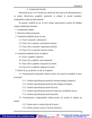 Handbal III
29
Campionatul liceelor.
Structurile de joc vor fi însoţite de valorile de frecvenţă şi de eficienţă pentru a
se realiza obiectivarea pregătirii jucătorilor şi echipei la nivelul cerinţelor
competiţiilor şcolare pe plan naţional.
În general, modelul de joc al unei echipe reprezentative şcolare de handbal
conţine următoarele elemente:
1. Componenţa echipei;
2. Structura echipei pe posturi;
3. Conţinutul modelului de joc în atac:
3.1. Faza I a atacului: contraatacul;
3.2. Faza a II-a a atacului: contraatacul susţinut;
3.3. Faza a III-a a atacului: organizarea atacului;
3.4. Faza a IV-a a atacului: atacul în sistem.
4. Conţinutul modelului de joc în apărare:
4.1. Faza I a apărării: replierea;
4.2. Faza a II-a a apărării: zona temporară;
4.3. Faza a III-a a apărării: reaşezarea în sistem;
4.4. Faza a IV-a a apărării: apărarea în sistem.
5. Sarcini de joc pe posturi, în atac şi în apărare:
5.1. Sistematizarea elementelor tehnico-tactice ale jocului de handbal, în atac,
pe posturi:
5.1.1. Jucători specializaţi pe postul de extremă (stângă şi dreapt ă);
5.1.2. Jucători specializaţi pe postul de inter (stânga şi dreapta);
5.1.3. Jucători specializaţi pe postul de pivot;
5.1.4. Jucători specializaţi pe postul de centru sau coordonator de joc;
5.1.5. Jucători specializaţi pe postul de portar.
5.2. Sistematizarea componentelor tehnico-tactice ale jocului în apărare pe
posturi:
5.2.1. Pentru interi si centru (linia de 9 metri);
5.2.2. Pentru extreme si pivot ( linia de semicerc);
 