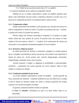 Lector univ. Şufaru Constantin
30
5.2.3. Model de joc pe posturi pentru faza a IV-a a apărării.
6. Evaluarea modelului de joc realizat la competiţiile oficiale.
Modelul de joc al echipei reprezentative şcolare de handbal cuprinde toate
datele, toate informaţiile necesare pentru evidenţierea obiectivă a jocului care va fi
practicat în competiţiile prevăzute în calendarul sportiv central şi local.
4.1.1. Componenţa echipei
Echipa reprezentativă de handbal a şcolii generale sau a liceului este necesar să
aibă în componenţă un număr de minim 15 jucători sau jucătoare din care : 3 portari,
6 jucători de 9 metri şi 6 jucători de semicerc.
Oficial, echipa este formată şi participă în competiţii cu 12 jucători, cei şapte
titulari având câte cinci jucători de rezervă. În practică însă, este necesar ca lotul
echipei să fie mai numeros, ultimii 5 – 6 jucători să fie selecţionaţi din clasele mai
mici pentru a avea asigurată continuitatea pregătirii şi în anii următori.
4.1.2. Structura echipei pe posturi
În cadrul procesului de instruire se realizează o pregătire cu conţinut general
dar şi o pregătire specializată pe posturi, pos turi pe care jucătorii sunt repartizaţi în
funcţie de statura lor. Aceste posturi sunt: extremă stânga/dreapta, intermediar
stânga/dreapta, coodonator de joc, pivot şi portar.
Această structură a echipei se adaptează la posibilităţile şi particularităţile
jucătorilor – jucătoarelor din şcoala generală sau liceul respectiv aflaţi în lotul
echipei, la valoarea lor, desigur.
4.1.3. Conţinutul modelului de joc în atac
La nivelul echipelor reprezentative şcolare de handbal – şcoală generală sau
liceu, masculină sau feminină – conţinutul modelului de joc este diferit de la o echipă
la alta în funcţie de structura echipei, de vârsta şi valoarea jucătorilor din echipa
respectivă, de nivelul de pregătire al echipei.
În general, conţinutul modelului trebuie să cuprindă:
A. Faza I a atacului: contraatacul cu unul şi cu două vârfuri, direct şi cu
intermediar
 