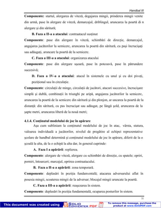 Handbal III
31
Componente: startul, alergarea de viteză, degajarea mingii, prinderea mingii venite
din urmă, pase în alergare de viteză, demarcajul, driblingul, aruncarea la poartă di n
alergare şi din săritură;
B. Faza a II-a a atacului: contraatacul susţinut
Componente: pase din alergare în viteză, schimbări de direcţie, demarcajul,
angajarea jucătorilor la semicerc, aruncarea la poartă din săritură, cu paşi încrucişaţi
sau adăugaţi, aruncare la poartă de la semicerc.
C. Faza a III-a a atacului: organizarea atacului
Componente: pase din alergare uşoară, pase în potcoavă, pase în pătrundere
succesivă;
D. Faza a IV-a a atacului: atacul în sistemele cu unul şi cu doi pivoţi,
poziţional sau în circulaţie.
Componente: circulaţii de minge, circulaţii de jucători, atacuri succesive, încrucişare
simplă şi dublă, combinaţii în triunghi pe aripă, angajarea jucătorilor la semicerc,
aruncarea la poartă de la semicerc din săritură şi din plonjon, ar uncarea la poartă de la
distanţă: din săritură, cu pas încrucişat sau adăugat, pe lângă şold, aruncarea de la
şapte metri, aruncarea liberă de la nouă metri;
4.1.4. Conţinutul modelului de joc în apărare
Aşa cum subliniam la conţinutul modelului de joc în atac, vârsta, statura,
valoarea individuală a jucătorilor, nivelul de pregătire al echipei reprezentative
şcolare de handbal determină şi conţinutul modelului de joc în apărare, diferit de la o
şcoală la alta, de la o echipă la alta dar, în general cuprinde:
A. Faza I a apărării: replierea.
Componente: alergare de viteză, alergare cu schimbări de direcţie, cu spatele; opriri,
porniri, întoarceri; marcajul, oprirea contraatacului.
B. Faza a II-a a apărării: zona temporară.
Componente: deplasări în poziţia fundamentală; atacarea adversarului aflat în
posesia mingii, scoaterea mingii de la adversar; blocajul mingii aruncate la poartă.
C. Faza a III-a a apărării: reaşezarea în sistem.
Componente: deplasări în poziţia fundamentală, ocuparea posturilor în sistem.
 