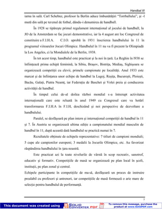 Handbal III
5
iarna în sală. Carl Schebnz, profesor la Berlin aduce îmbunătăţiri “Torrballului”, şi -l
mută din sală pe terenul de fotbal, dându-i denumirea de handball.
În 1928 se tipăreşte primul regulament internaţional al jocului de handball, la
JO de la Amsterdam se fac jocuri demonstrative, iar la 4 august are loc Congresul de
constituire a F.I.H.A. C.I.O. aprobă în 1931 înscrierea handbalului în 11 în
programul viitoarelor Jocuri Olimpice. Handbalul în 11 nu va fi prezent la Olimpiadă
la Los Angeles, ci la Mondialele de la Berlin, 1938.
În tot acest timp, handbalul este practicat şi la noi în ţară. La Reghin în l938 se
înfiinţează prima echipă feminină, la Sibiu, Braşov, Bistriţa, Mediaş, Sighişoara se
organizează competiţii cu elevii, primele campionate pe localităţi. Anul 1933 este
marcat şi de înfiinţarea unor echipe de handbal la Lugoj, Reşiţa, Bucureşti, Ploieşti,
Bacău, Galaţi, Piatra Neamţ, iar Federaţia de Baschet şi Volei preia şi conducerea
activităţii de handbal.
În timpul celui de-al doilea război mondial s-a întrerupt activitatea
internaţională care este reluată în anul 1949 cu Congresul care va hotărî
transformarea F.I.H.A în F.I.H, deschizând şi noi perspective de dezvoltare a
handbalului.
Paralel, se desfăşoară pe plan intern şi internaţional competiţii de handbal în 11
şi 7. În Austria se organizează ultima ediţie a campionatului mondial masculin de
handbal în 11, după această dată handbalul se practică numai în 7.
Rezultatele obţinute de echipele reprezentative: 7 titluri de campioni mondiali;
5 cupe ale campionilor europeni; 3 medalii la Jocurile Olimpice, etc. Au favorizat
răspândirea handbalului în ţara noastră.
Este practicat azi la toate nivelurile de vârstă în scop recreativ, sanotrof,
educativ şi formativ. Competiţiile de masă se organizează pe plan local în şcoli,
instituţii, pe plan zonal şi central.
Echipele participante în competiţiile de ma să, desfăşoară un proces de instruire
prealabil cu profesori şi antrenori, iar competiţiile de masă formează o arie mare de
selecţie pentru handbalul de performanţă.
 