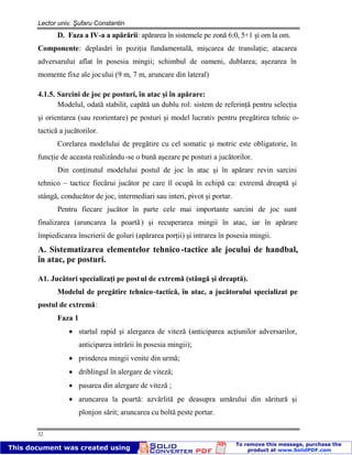 Lector univ. Şufaru Constantin
32
D. Faza a IV-a a apărării: apărarea în sistemele pe zonă 6:0, 5+1 şi om la om.
Componente: deplasări în poziţia fundamentală, mişcarea de translaţie; atacarea
adversarului aflat în posesia mingii; schimbul de oameni, dublarea; aşezarea în
momente fixe ale jocului (9 m, 7 m, aruncare din lateral)
4.1.5. Sarcini de joc pe posturi, în atac şi în apărare:
Modelul, odată stabilit, capătă un dublu rol: sistem de referinţă pentru selecţia
şi orientarea (sau reorientare) pe posturi şi model lucrativ pentru pregătirea tehnic o-
tactică a jucătorilor.
Corelarea modelului de pregătire cu cel somatic şi motric este obligatorie, în
funcţie de aceasta realizându-se o bună aşezare pe posturi a jucătorilor.
Din conţinutul modelului postul de joc în atac şi în apărare revin sarcini
tehnico – tactice fiecărui jucător pe care îl ocupă în echipă ca: extremă dreaptă şi
stângă, conducător de joc, intermediari sau interi, pivot şi portar.
Pentru fiecare jucător în parte cele mai importante sarcini de joc sunt
finalizarea (aruncarea la poartă) şi recuperarea mingii în atac, iar în apărare
împiedicarea înscrierii de goluri (apărarea porţii) şi intrarea în posesia mingii.
A. Sistematizarea elementelor tehnico-tactice ale jocului de handbal,
în atac, pe posturi.
A1. Jucători specializaţi pe postul de extremă (stângă şi dreaptă).
Modelul de pregătire tehnico-tactică, în atac, a jucătorului specializat pe
postul de extremă:
Faza 1
startul rapid şi alergarea de viteză (anticiparea acţiunilor adversarilor,
anticiparea intrării în posesia mingii);
prinderea mingii venite din urmă;
driblingul în alergare de viteză;
pasarea din alergare de viteză ;
aruncarea la poartă: azvârlită pe deasupra umărului din săritură şi
plonjon sărit; aruncarea cu boltă peste portar.
 