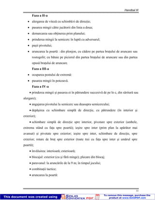 Handbal III
33
Faza a II-a
alergarea de viteză cu schimbări de direcţie;
pasarea mingii către jucătorii din linia a doua;
demarcarea sau obţinerea prim planului;
prinderea mingii la semicerc în luptă cu adversarul;
paşii pivotului;
aruncarea la poartă : din plonjon, cu cădere pe partea braţului de aruncare sau
rostogolit; cu bătaie pe piciorul din partea braţului de aruncare sau din partea
opusă braţului de aruncare.
Faza a III-a
ocuparea postului de extremă:
pasarea mingii în potcoavă.
Faza a IV-a
prinderea mingii şi pasarea ei în pătrundere succesivă de pe lo c, din săritură sau
alergare);
angajarea pivotului la semicerc sau deasupra semicercului;
depăşirea cu schimbare simplă de direcţie, cu pătrundere (în interior şi
exterior);
schimbare simplă de direcţie spre interior, pivotare spre exterior (ambele,
extrema stând cu faţa spre poartă); ieşire spre inter (prim plan la apărător mai
avansat) şi pivotate spre exterior; ieşire spre inter, schimbare de direcţie, spre
exterior; rotare de braţ spre exterior (toate trei cu faţa spre inter şi umărul spre
poartă);
învăluirea: interioară; exterioară;
blocajul: exterior (cu şi fără minge); plecare din blocaj;
paravanul: la aruncările de la 9 m; în timpul jocului;
combinaţii tactice;
aruncarea la poartă:
 