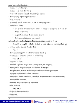Lector univ. Şufaru Constantin
36
- blocajul cu şi fără minge;
- blocajul — plecarea din blocaj;
- paravanul: la aruncările de la 9 m; în timpul jocului;
- demarcarea şi obţinerea prim planului;
- paşii pivotului;
- combinaţii tactice: la aruncările de la 9 m; în timpul jocului;
- aruncarea la poartă:
din plonjon sărit cu aterizare înainte pe braţe; cu rostogolire; cu cădere pe
braţul de aruncare;
cu prinderea mingii deasupra semicercului;
lovirea mingii cu palma sau pumnul.
A4. Jucători specializaţi pe postul de centru sau coordonator de joc
Modelul de pregătire tehnico-tactică, în atac, a jucătorului specializat pe
postul de centru sau coordonator de joc
Faza 1
- demarcarea spre partea opusă vârfului de contra atac;
- pasa lungă pe contraatac (ambele ca intermediar).
Faza a II-a
- alergarea de viteză;
- prinderea şi pasarea mingii în doi şi trei jucători, din alergare;
- driblingul din alergare de viteză cu schimbări de direcţie;
- depăşirea: fentă de pasă, pătrundere; schimbare de direcţie, pătrundere;
- angajarea jucătorilor infiltraţi la semicerc;
- aruncarea la poartă: din săritură azvârlită pe deasupra umărului; din plonjon sărit;
- demarcarea la semicerc;
- prinderea mingii în contact cu adversarul;
- paşii pivotului.
Faza a III-a
- ocuparea postului de centru;
- driblingul;
 