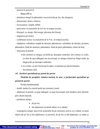 Handbal III
37
- pasarea în potcoavă.
Faza a IV-a
- prinderea mingii în pătrundere succesivă (de pe loc, din alergare);
- demarcajul: direct, indirect;
- încrucişarea: simplă; dublă;
- paravanul: la aruncările de la 9 m; în timpul jocului;
- blocajul: cu minge; fără minge; plecarea din blocaj;
- angajarea pivotului;
- combinaţii tactice: la aruncările de la 9 m ; în timpul jocului;
- depăşirea: schimbare simplă de direcţie, pătrundere; schimbare de direcţie, pivotare,
pătrundere; fentă de aruncare, pătrundere; fentă de pasă, pătrundere; rotare de braţ ;
- aruncarea la poartă:
din săritură cu mingea azvârlită pe deasupra umărului; din contact cu solul,
cu elan de paşi adăugaţi sau încrucişaţi cu mingea lateral pe lângă umăr, pe
lângă şold, pe deasupra umărului;
cu evitare: cu pas încrucişat la spate; cu plonjon pe partea braţului;
din plonjon sărit.
A5. Jucători specializaţi pe postul de portar
Modelul de pregătire tehnico-tactică, în atac, a jucătorului specializat pe
postul de portar
Poziţia fundamentală:
- înaltă; medie (în centrul porţii pe extreme); joasă;
- deplasare în poartă: cu paşi adăugaţi; cu paşi încrucişaţi; prin fandare; prin săritură;
prin sfoară laterală;
- prinderea mingii:
de pe loc;
din deplasare (cu două mâini; cu o mână);
- respingerea mingii: pasivă (la aruncările de pe extreme); activă, cu o mână; cu două
mâini (de pe loc şi din deplasare); cu piciorul, de pe loc şi din deplasare; cu mâna şi
 