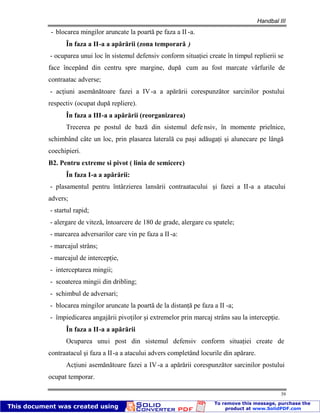 Handbal III
39
- blocarea mingilor aruncate la poartă pe faza a II -a.
În faza a II-a a apărării (zona temporară )
- ocuparea unui loc în sistemul defensiv conform situaţiei create în timpul replierii se
face începând din centru spre margine, după cum au fost marcate vârfurile de
contraatac adverse;
- acţiuni asemănătoare fazei a IV-a a apărării corespunzător sarcinilor postului
respectiv (ocupat după repliere).
În faza a III-a a apărării (reorganizarea)
Trecerea pe postul de bază din sistemul defe nsiv, în momente prielnice,
schimbând câte un loc, prin plasarea laterală cu paşi adăugaţi şi alunecare pe lângă
coechipieri.
B2. Pentru extreme si pivot ( linia de semicerc)
În faza I-a a apărării:
- plasamentul pentru întârzierea lansării contraatacului şi fazei a II-a a atacului
advers;
- startul rapid;
- alergare de viteză, întoarcere de 180 de grade, alergare cu spatele;
- marcarea adversarilor care vin pe faza a II-a:
- marcajul strâns;
- marcajul de intercepţie,
- interceptarea mingii;
- scoaterea mingii din dribling;
- schimbul de adversari;
- blocarea mingilor aruncate la poartă de la distanţă pe faza a II -a;
- împiedicarea angajării pivoţilor şi extremelor prin marcaj strâns sau la intercepţie.
În faza a II-a a apărării
Ocuparea unui post din sistemul defensiv conform situaţiei create de
contraatacul şi faza a II-a a atacului advers completând locurile din apărare.
Acţiuni asemănătoare fazei a IV-a a apărării corespunzător sarcinilor postului
ocupat temporar.
 
