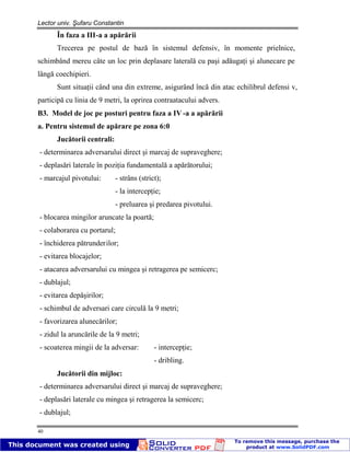 Lector univ. Şufaru Constantin
40
În faza a III-a a apărării
Trecerea pe postul de bază în sistemul defensiv, în momente prielnice,
schimbând mereu câte un loc prin deplasare laterală cu paşi adăugaţi şi alunecare pe
lângă coechipieri.
Sunt situaţii când una din extreme, asigurând încă din atac echilibrul defensi v,
participă cu linia de 9 metri, la oprirea contraatacului advers.
B3. Model de joc pe posturi pentru faza a IV -a a apărării
a. Pentru sistemul de apărare pe zona 6:0
Jucătorii centrali:
- determinarea adversarului direct şi marcaj de supraveghere;
- deplasări laterale în poziţia fundamentală a apărătorului;
- marcajul pivotului: - strâns (strict);
- la intercepţie;
- preluarea şi predarea pivotului.
- blocarea mingilor aruncate la poartă;
- colaborarea cu portarul;
- închiderea pătrunderilor;
- evitarea blocajelor;
- atacarea adversarului cu mingea şi retragerea pe semicerc;
- dublajul;
- evitarea depăşirilor;
- schimbul de adversari care circulă la 9 metri;
- favorizarea alunecărilor;
- zidul la aruncările de la 9 metri;
- scoaterea mingii de la adversar: - intercepţie;
- dribling.
Jucătorii din mijloc:
- determinarea adversarului direct şi marcaj de supraveghere;
- deplasări laterale cu mingea şi retragerea la semicerc;
- dublajul;
 