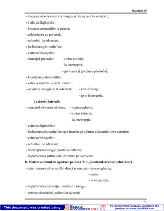 Handbal III
41
- atacarea adversarului cu mingea şi retrag erea la semicerc;
- evitarea depăşirilor;
- blocarea aruncărilor la poartă;
- colaborarea cu portarul;
- schimbul de adversari;
- închiderea pătrunderilor;
- evitarea blocajelor;
- marcajul pivotului: - strâns (strict);
- la intercepţie.
- preluarea şi predarea pivotului;
- favorizarea alunecărilor;
- zidul la aruncările de la 9 metri;
- scoaterea mingii de la adversar: - din dribling;
- prin intercepţie.
Jucătorii laterali:
- marcajul extremei adverse: - supravegherea;
- strâns (strict);
- la intercepţie.
- evitarea depăşirilor;
- închiderea pătrunderilor spre interior şi oferirea culoarului spre exterior;
- evitarea blocajelor;
- schimbul de adversari;
- interceptarea mingii pasată la extremă;
- împiedicarea pătrunderii extremei pe semicerc.
b. Pentru sistemul de apărare pe zona 5:1 - jucătorul avansat (zburător)
- determinarea adversarului direct şi marcaj: - supravegherea;
- strâns;
- la intercepţie.
- împiedicarea circulaţiei normale a mingii;
- oprirea circulaţiei jucătorilor adverşi;
 