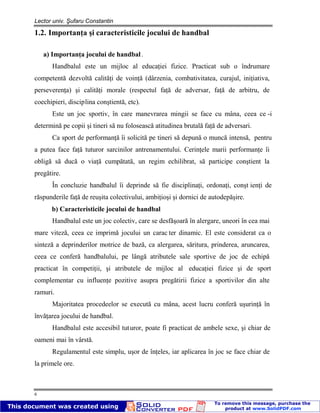 Lector univ. Şufaru Constantin
6
1.2. Importanţa şi caracteristicile jocului de handbal
a) Importanţa jocului de handbal.
Handbalul este un mijloc al educaţiei fizice. Practicat sub o îndrumare
competentă dezvoltă calităţi de voinţă (dârzenia, combativitatea, curajul, iniţiativa,
perseverenţa) şi calităţi morale (respectul faţă de adversar, faţă de arbitru, de
coechipieri, disciplina conştientă, etc).
Este un joc sportiv, în care manevrarea mingii se face cu mâna, ceea ce -i
determină pe copii şi tineri să nu folosească atitudinea brutală faţă de adversari.
Ca sport de performanţă îi solicită pe tineri să depună o muncă intensă, pentru
a putea face faţă tuturor sarcinilor antrenamentului. Cerinţele marii performanţe îi
obligă să ducă o viaţă cumpătată, un regim echilibrat, să participe conştient la
pregătire.
În concluzie handbalul îi deprinde să fie disciplinaţi, ordonaţi, conşt ienţi de
răspunderile faţă de reuşita colectivului, ambiţioşi şi dornici de autodepăşire.
b) Caracteristicile jocului de handbal
Handbalul este un joc colectiv, care se desfăşoară în alergare, uneori în cea mai
mare viteză, ceea ce imprimă jocului un carac ter dinamic. El este considerat ca o
sinteză a deprinderilor motrice de bază, ca alergarea, săritura, prinderea, aruncarea,
ceea ce conferă handbalului, pe lângă atributele sale sportive de joc de echipă
practicat în competiţii, şi atributele de mijloc al educaţiei fizice şi de sport
complementar cu influenţe pozitive asupra pregătirii fizice a sportivilor din alte
ramuri.
Majoritatea procedeelor se execută cu mâna, acest lucru conferă uşurinţă în
învăţarea jocului de handbal.
Handbalul este accesibil tuturor, poate fi practicat de ambele sexe, şi chiar de
oameni mai în vârstă.
Regulamentul este simplu, uşor de înţeles, iar aplicarea în joc se face chiar de
la primele ore.
 