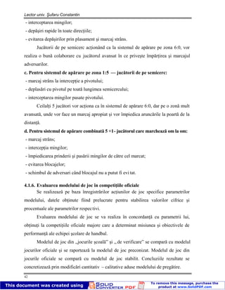 Lector univ. Şufaru Constantin
42
- interceptarea mingilor;
- depăşiri rapide în toate direcţiile;
- evitarea depăşirilor prin plasament şi marcaj strâns.
Jucătorii de pe semicerc acţionând ca la sistemul de apărare pe zona 6:0, vor
realiza o bună colaborare cu jucătorul avansat în ce priveşte împărţirea şi marcajul
adversarilor.
c. Pentru sistemul de apărare pe zona 1:5 — jucătorii de pe semicerc:
- marcaj strâns la intercepţie a pivotului;
- deplasări cu pivotul pe toată lungimea semicercului;
- interceptarea mingilor pasate pivotului.
Ceilalţi 5 jucători vor acţiona ca în sistemul de apărare 6:0, dar pe o zonă mult
avansată, unde vor face un marcaj apropiat şi vor împiedica aruncările la poartă de la
distanţă.
d. Pentru sistemul de apărare combinată 5 +1- jucătorul care marchează om la om:
- marcaj strâns;
- intercepţia mingilor;
- împiedicarea prinderii şi pasării mingilor de către cel marcat;
- evitarea blocajelor;
- schimbul de adversari când blocajul nu a putut fi evi tat.
4.1.6. Evaluarea modelului de joc în competiţiile oficiale
Se realizează pe baza înregistrărilor acţiunilor de joc specifice parametrilor
modelului, datele obţinute fiind prelucrate pentru stabilirea valorilor cifrice şi
procentuale ale parametrilor respectivi.
Evaluarea modelului de joc se va realiza în concordanţă cu parametrii lui,
obţinuţi la competiţiile oficiale majore care a determinat misiunea şi obiectivele de
performanţă ale echipei şcolare de handbal.
Modelul de joc din ,,jocurile şcoală” şi ,, de verificare” se compară cu modelul
jocurilor oficiale şi se raportează la modelul de joc preconizat. Modelul de joc din
jocurile oficiale se compară cu modelul de joc stabilit. Concluziile rezultate se
concretizează prin modificări cantitativ – calitative aduse modelului de pregătire.
 
