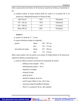 Handbal III
45
dintre aceşti jucători doi trebuie să fie înscrişi pe raportul de arbitraj şi să participe la
joc.
c) jucătorii trebuie să treacă aceleaşi probe de contro l ca la juniorii III, şi să
promoveze, îndeplinind baremuri în funcţie de talie:
Sub 178 cm +10% 198 puncte
178 – 185 cm - 10% 180 puncte
185 – 190 cm - 15% 153 puncte
Peste 190 cm -20% 144 puncte
Juniori I
a) sportivi în vârstă de 17 – 18 ani;
b) pentru admiterea echipei în competiţie:
- portari băieţi: 184 – 187 cm;
fete: 170 – 173 cm;
- doi jucători de câmp băieţi: 187 – 190 cm;
fete: 174 – 178 cm,
dintre aceşti jucători, doi (un portar şi un jucător de câmp) trebuie să fie înscrişi pe
raportul de arbitraj şi să participe la joc.
c) juniorii trebuie să treacă şi să promoveze nouă probe de control:
- dribling în linie dreaptă – 30 m;
- dribling printre jaloane - 30 m;
- deplasare în triunghi;
- tracţiuni în braţe;
- sprint pe 50 m;
- săritură în lungime de pe loc;
- testul Cooper, băieţi 12 min., fete 9 min.;
- aruncarea mingii de handbal la distanţă;
- 30m X 5, cu pauză de 30 sec. între repetări;
 