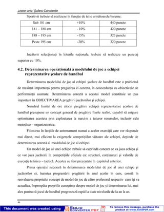 Lector univ. Şufaru Constantin
46
Sportivii trebuie să realizeze în funcţie de talie următoarele bareme:
Sub 181 cm +10% 440 puncte
181 – 188 cm - 10% 420 puncte
188 – 195 cm -15% 323 puncte
Peste 195 cm -20% 320 puncte
Jucătorii selecţionaţi în loturile naţionale, trebuie să realizeze un punctaj
superior cu 10%.
4.2. Determinarea operaţională a modelului de joc a echipei
reprezentative şcolare de handbal
Determinarea modelului de joc al echipei şcolare de handbal este o problemă
de maximă importanţă pentru pregătirea ei corectă, în concordanţă cu obiectivele de
performanţă asumate. Determinarea corectă a acestui model constituie un pas
important în OBIECTIVAREA pregătirii jucătorilor şi echipei.
Numărul limitat de ore alocat pregătirii echipei reprezentative şcolare de
handbal presupune un concept general de pregătire foarte realist, capabil să asigure
optimizarea acesteia prin exploatarea la maxi m a tuturor resurselor, inclusiv cele
metodico – organizatorice.
Folosirea în lecţiile de antrenament numai a acelor exerciţii care vor răspunde
mai direct, mai eficient la exigenţele competiţiilor viitoare ale echipei, depinde de
determinarea corectă al modelului de joc al echipei.
Un model de joc al unei echipe trebuie să cuprindă concret ce va juca echipa şi
ce vor juca jucătorii în competiţiile oficiale ca: structuri, conţinuturi şi valorile de
execuţie tehnico – tactică. Acestea au fost prezentate în capitolul anterior.
Prima operaţie necesară în determinarea modelului de joc al unei echipe şi
jucătorilor ei, înaintea programării pregătirii în anul şcolar în curs, constă în
reevaluarea propriului concept de model de joc de către profesorul respectiv care îşi va
actualiza, împrospăta propriile cunoştinţe despre model de joc şi determinarea lui, mai
ales pentru că jocul de handbal progresează rapid la toate nivelurile de la an la an.
 