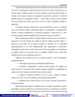 Handbal III
47
Această atitudine prospectivă există în realitate pentru că fiecare p rofesor vrea
să lucreze în performanţa şcolară mai bine de la un an la altul, mai eficient şi cu
eforturi egale să obţină rezultate mai bune. Realizarea acestei necesităţi trebuie să
înceapă cu acest pas de studiu, de actualizare, de cercetare obiectivă a jocului de
handbal practicat în competiţiile şcolare – etape finale pe ţară, de către echipele
clasate pe primele trei locuri, joc care va fi luat ca reper în pregătirea echipei şi
jucătorilor.
Următoarea operaţie, următorul pas necesar determinării corec te a modelului
de joc este studierea atentă a calendarului sportiv, a competiţiilor, a regulamentelor
acestora, a datelor calendaristice, a locurilor de disputare, a adversarilor şi a altor
elemente care pot influenţa modelul de joc şi demersul necesar rea lizării lui.
Dacă în primul pas analizat la început studiul se referă mai ales la structuri şi
conţinuturi, în cel de al doilea pas, studiul se referă la valorile execuţiilor tehnico –
tactice pe care trebuie să le realizeze jucătorii pe posturile lor în perioadele
precompetiţională şi mai ales competiţională. Din înregistrările şi observaţiile
competiţiilor anului anterior vor fi extrase aceste valori care, desigur vor fi ameliorate
şi adaptate anului în curs pentru care se pregăteşte modelul de joc. Para metrii
modelului de joc au fost subliniaţi la tema nr. 1.
Adaptarea unui model de joc nou la propria echipă va lua în consideraţie
următoarele repere:
lotul echipei pe posturi şi posibilitatea completării lui;
structurile, conţinuturile şi valorile joculu i practicat de echipă şi de
fiecare jucător în momentul iniţial, înaintea începerii pregătirii şi posibilităţile de
progres la nivel de echipă şi la nivel de fiecare jucător în parte;
studierea variantelor posibile de joc în atac şi apărare: structuri,
conţinuturi, valori, la nivel de echipă şi de fiecare jucător pe postul lui;
pregătirea unor scheme tactice de joc, pentru eventuale contracarări a
jocului adversarilor.
Determinarea operaţională a modelului de joc al echipei reprezentative şcolare
de handbal continuă cu defalcarea şi eşalonarea structurilor, conţinuturilor şi valorilor
 