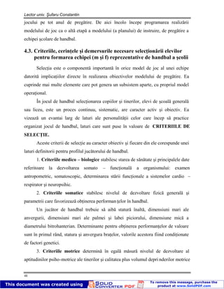 Lector univ. Şufaru Constantin
48
jocului pe tot anul de pregătire. De aici încolo începe programarea realizării
modelului de joc ca o altă etapă a modelului (a planului) de instruire, de pregătire a
echipei şcolare de handbal.
4.3. Criteriile, cerinţele şi demersurile necesare selecţionării elevilor
pentru formarea echipei (m şi f) reprezentative de handbal a şcolii
Selecţia este o componentă importantă în orice model de joc al unei echipe
datorită implicaţiilor directe în realizarea obiectivelor modelului de pregătire. Ea
cuprinde mai multe elemente care pot genera un subsistem aparte, cu propriul model
operaţional.
În jocul de handbal selecţionarea copiilor şi tinerilor, elevi de şcoală generală
sau liceu, este un proces continuu, sistematic, are caracter activ şi obiectiv. Ea
vizează un evantai larg de laturi ale personalităţii celor care încep să practice
organizat jocul de handbal, laturi care sunt puse în valoare de CRITERIILE DE
SELECŢIE.
Aceste criterii de selecţie au caracter obiectiv şi fiecare din ele corespunde unei
laturi definitorii pentru profilul jucătorului de handbal.
1. Criteriile medico – biologice stabilesc starea de sănătate şi principalele date
referitoare la dezvoltarea somato – funcţională a organismului: examen
antropometric, somatoscopic, determinarea stării funcţionale a sistemelor cardio –
respirator şi neuropsihic.
2. Criteriile somatice stabilesc nivelul de dezvoltare fizică generală şi
parametrii care favorizează obţinerea performan ţelor în handbal.
Un jucător de handbal trebuie să aibă statură înaltă, dimensiuni mari ale
anvergurii, dimensiuni mari ale palmei şi labei piciorului, dimensiune mică a
diametrului bitrohanterian. Determinante pentru obţinerea performanţelor de valoare
sunt în primul rând, statura şi anvergura braţelor, valorile acestora fiind condiţionate
de factori genetici.
3. Criteriile motrice determină în egală măsură nivelul de dezvoltare al
aptitudinilor psiho-motrice ale tinerilor şi calitatea plus volumul depri nderilor motrice
 