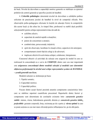 Handbal III
49
de bază. Nivelul de dezvoltare a capacităţii motrice generale se stabileşte cu ajutorul
probelor de control generale şi specifice jocului de handbal.
4. Criteriile psihologice determină nivelul de dezvoltare a calităţilor psihice
solicitate de practicarea jocului de handbal la nivel de competiţii oficiale. Prin
observaţiile psiho-pedagogice efectuate în lecţiile de educaţie fizică, în competiţiile
din aceste lecţii şi din afara lor, în timpul liber, profesorul va stabili dacă posibilii
selecţionabili pentru echipa reprezentativă dau dovadă de:
echilibru afectiv;
capacitate de analiză rapidă a situaţiilor;
putere de concentrare a atenţiei;
combativitate, perseverenţă, iniţiativă;
spirit de observaţie, luciditate în situaţii critice, capacita te de anticipare;
comportament cinstit faţă de colegi şi de adversari;
implicare afectivă în activitatea echipei, colaborare, întrajutorare.
Caracterul obiectiv al activităţii de selecţie este asigurat de modul în care se
realizează în concordanţă cu o serie de CERINŢE dintre care cea mai importantă
este asigurarea concordanţei dintre modelul selecţiei şi modelul care determină
obţinerea performanţei la nivelul unei echipe reprezentative şcolare de HANDBAL
– şcoală generală sau liceu.
Modelul selecţiei se alcătuieşte pe baza:
1. Tipului somatic;
2. Capacităţii motrice;
3. Capacităţii psihice.
Fiecare dintre aceşti factori prezintă anumite componente caracteristice între
care se stabilesc raporturi cuantificate procentual. Raporturile dintre factori şi
componente sunt determinate de corelaţiile existente între caracterele genetice
stabile: statura, viteza, îndemânarea generală, detenta şi caracterele genetice labile,
perfectibile: greutate corporală, forţa, rezistenţa pe de o parte şi vârsta optimă la care
se poate acţiona cu cea mai mare eficienţă pentru influenţarea lor, pe de altă parte.
 