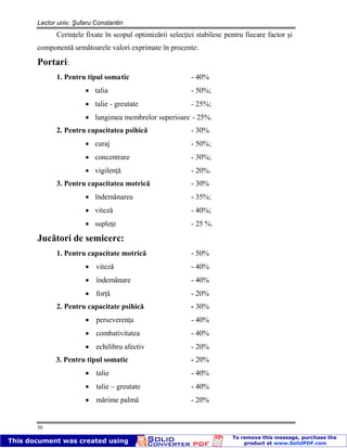 Lector univ. Şufaru Constantin
50
Cerinţele fixate în scopul optimizării selecţiei stabilesc pentru fiecare factor şi
componentă următoarele valori exprimate în procente:
Portari:
1. Pentru tipul somatic - 40%
talia - 50%;
talie - greutate - 25%;
lungimea membrelor superioare - 25%.
2. Pentru capacitatea psihică - 30%
curaj - 50%;
concentrare - 30%;
vigilenţă - 20%.
3. Pentru capacitatea motrică - 30%
îndemânarea - 35%;
viteză - 40%;
supleţe - 25 %.
Jucători de semicerc:
1. Pentru capacitate motrică - 50%
viteză - 40%
îndemânare - 40%
forţă - 20%
2. Pentru capacitate psihică - 30%
perseverenţa - 40%
combativitatea - 40%
echilibru afectiv - 20%
3. Pentru tipul somatic - 20%
talie - 40%
talie – greutate - 40%
mărime palmă - 20%
 