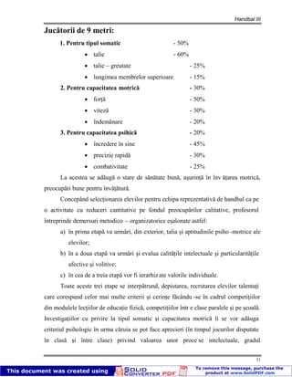 Handbal III
51
Jucătorii de 9 metri:
1. Pentru tipul somatic - 50%
talie - 60%
talie – greutate - 25%
lungimea membrelor superioare - 15%
2. Pentru capacitatea motrică - 30%
forţă - 50%
viteză - 30%
îndemânare - 20%
3. Pentru capacitatea psihică - 20%
încredere în sine - 45%
precizie rapidă - 30%
combativitate - 25%
La acestea se adăugă o stare de sănătate bună, uşurinţă în înv ăţarea motrică,
preocupări bune pentru învăţătură.
Concepând selecţionarea elevilor pentru echipa reprezentativă de handbal ca pe
o activitate cu reduceri cantitative pe fondul preocupărilor calitative, profesorul
întreprinde demersuri metodico – organizatorice eşalonate astfel:
a) în prima etapă va urmări, din exterior, talia şi aptitudinile psiho -motrice ale
elevilor;
b) în a doua etapă va urmări şi evalua calităţile intelectuale şi particularităţile
afective şi volitive;
c) în cea de a treia etapă vor fi ierarhizate valorile individuale.
Toate aceste trei etape se interpătrund, depistarea, recrutarea elevilor talentaţi
care corespund celor mai multe criterii şi cerinţe făcându -se în cadrul competiţiilor
din modulele lecţiilor de educaţie fizică, competiţiilor într e clase paralele şi pe şcoală.
Investigaţiilor cu privire la tipul somatic şi capacitatea motrică li se vor adăuga
criteriul psihologic în urma căruia se pot face aprecieri (în timpul jocurilor disputate
în clasă şi între clase) privind valoarea unor proce se intelectuale, gradul
 