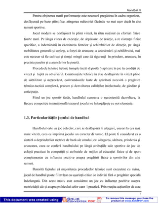 Handbal III
7
Pentru obţinerea marii performanţe este necesară pregătirea în cadru organizat,
desfăşurată pe baze ştiinţifice, atingerea măiestriei făcându -se mai uşor decât în alte
ramuri sportive.
Jocul modern se desfăşoară în plină viteză, în ritm susţinut cu eforturi fizice
foarte mari. Pe lângă viteza de execuţie, de deplasare, de reacţie, a re zistenţei fizice
specifice, a îndemânării în executarea fentelor şi schimbărilor de direcţie, pe lângă
mobilitatea generală şi supleţe, a forţei de aruncare, a coordonării şi echilibrului, mai
este necesar să fie cultivat şi simţul mingii care dă siguranţă în prindere, aruncare, în
precizia paselor şi a aruncărilor la poartă.
Procedeele tehnice trebuie însuşite încât să poată fi aplicate în joc în condiţii de
viteză şi luptă cu adversarul. Combinaţiile tehnice în atac desfăşurate în viteză pline
de subtilitate şi neprevăzut, contramăsurile luate de apărători necesită o pregătire
tehnico-tactică complexă, precum şi dezvoltarea calităţilor intelectuale, de gândire şi
anticipaţie.
Fiind un joc sportiv tânăr, handbalul cunoaşte o necontenită dezvoltare, la
fiecare competiţie internaţională tezaurul jocului se îmbogăţeşte cu noi elemente.
1.3. Particularităţile jocului de handbal
Handbalul este un joc colectiv, care se desfăşoară în alergare, uneori la cea mai
mare viteză, ceea ce imprimă jocului un caracter di namic. El poate fi considerat ca o
sinteză a deprinderilor motrice de bază ale omului, ca: alergarea, săritura, prinderea şi
aruncarea, ceea ce conferă handbalului pe lângă atribuţiile sale sportive de joc de
echipă practicat în competiţii şi atributele de mijloc al educaţiei fizice şi de sport
complementar cu influenţe pozitive asupra pregătirii fizice a sportivilor din alte
ramuri.
Datorită faptului că majoritatea procedeelor tehnice sunt executate cu mâna,
jocul de handbal poate fi învăţat cu uşurinţă c hiar de indivizi fără o pregătire specială
îndelungată. Din acest motiv este considerat un joc cu influenţe pozitive asupra
motricităţii cât şi asupra psihicului celor care -l practică. Prin reuşita acţiunilor de atac
 